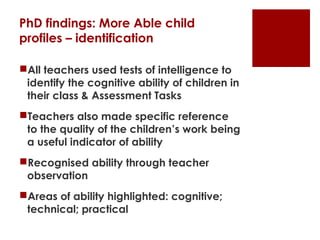 PhD findings: More Able child
profiles – identification

All teachers used tests of intelligence to
 identify the cognitive ability of children in
 their class & Assessment Tasks
Teachers also made specific reference
 to the quality of the children’s work being
 a useful indicator of ability
Recognised ability through teacher
 observation
Areas of ability highlighted: cognitive;
 technical; practical
 
