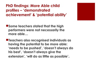 PhD findings: More Able child
profiles – ‘demonstrated
achievement’ & ‘potential ability’

Some teachers stated that the high
 performers were not necessarily the
 more able…
Teachers also recognised individuals as
 having the potential to be more able:
 ‘needs to be pushed’, ‘doesn’t always do
 his best’, ‘doesn’t always give the
 extension’, ‘will do as little as possible’.
 