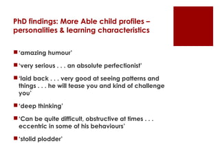 PhD findings: More Able child profiles –
personalities & learning characteristics

 ‘amazing humour’

 ‘very serious . . . an absolute perfectionist’

 ‘laid back . . . very good at seeing patterns and
  things . . . he will tease you and kind of challenge
  you’

 ‘deep thinking’

 ‘Can be quite difficult, obstructive at times . . .
  eccentric in some of his behaviours’

 ‘stolid plodder’
 