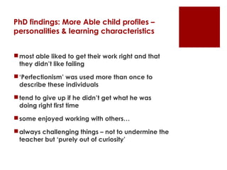 PhD findings: More Able child profiles –
personalities & learning characteristics


 most able liked to get their work right and that
  they didn’t like failing

 ‘Perfectionism’ was used more than once to
  describe these individuals

 tend to give up if he didn’t get what he was
  doing right first time

 some enjoyed working with others…

 always challenging things – not to undermine the
  teacher but ‘purely out of curiosity’
 