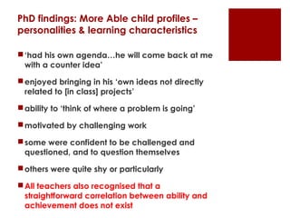 PhD findings: More Able child profiles –
personalities & learning characteristics

 ‘had his own agenda…he will come back at me
  with a counter idea’

 enjoyed bringing in his ‘own ideas not directly
  related to [in class] projects’

 ability to ‘think of where a problem is going’

 motivated by challenging work

 some were confident to be challenged and
  questioned, and to question themselves

 others were quite shy or particularly

 All teachers also recognised that a
  straightforward correlation between ability and
  achievement does not exist
 