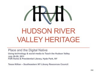 Hudson river valley heritage Place and the Digital Native Using technology & social media to Teach the Hudson Valley July 26-28, 2011FDR Home & Presidential Library, Hyde Park, NY Tessa Killian – Southeastern NY Library Resources Council 