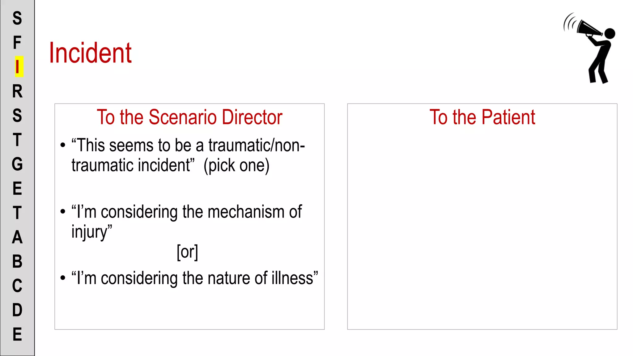 To the Scenario Director
• “This seems to be a traumatic/non-
traumatic incident” (pick one)
• “I’m considering the mechanism of
injury”
[or]
• “I’m considering the nature of illness”
S
F
I
R
S
T
G
E
T
A
B
C
D
E
To the Patient
Incident
 