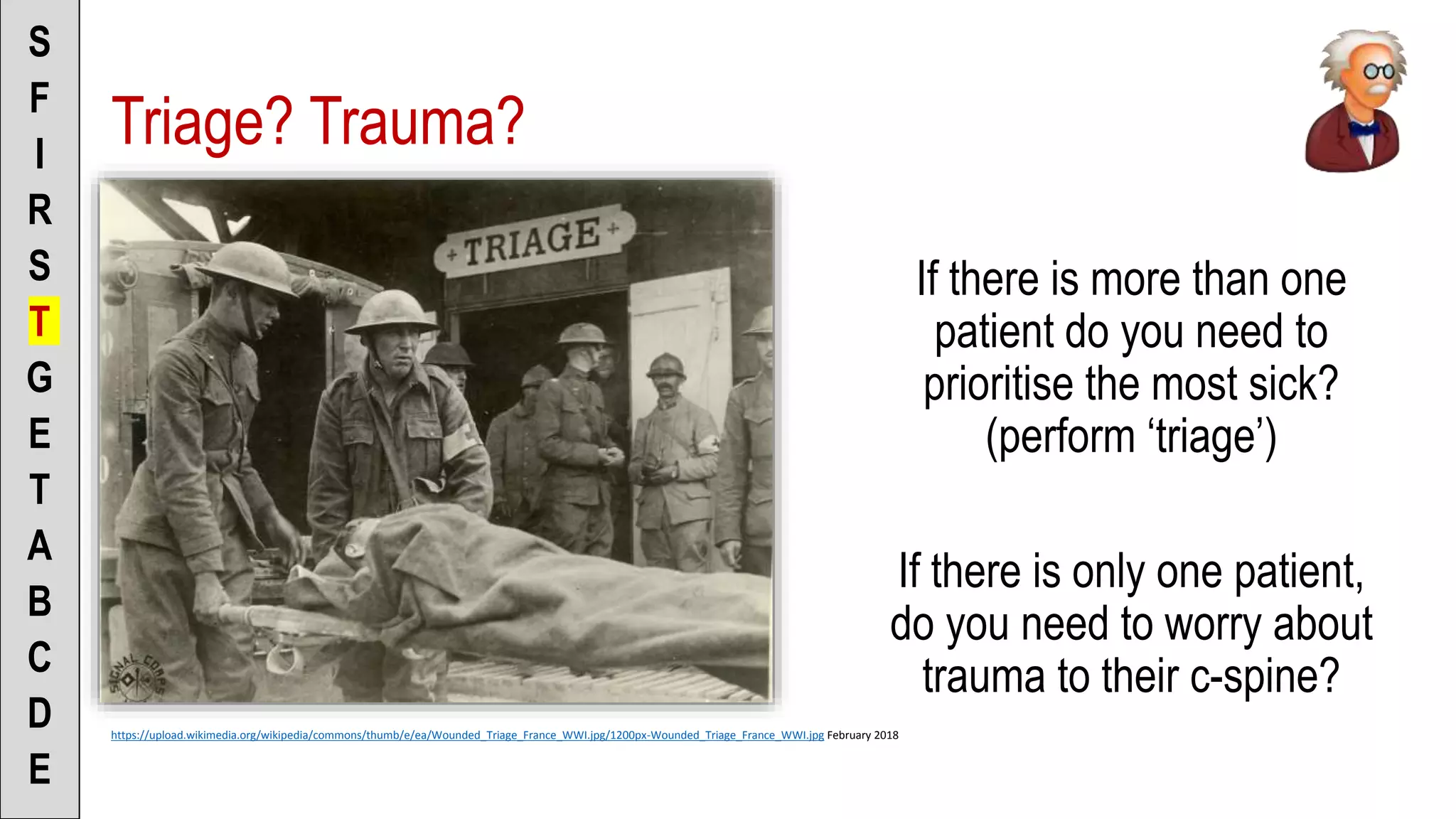 Triage? Trauma?
If there is more than one
patient do you need to
prioritise the most sick?
(perform ‘triage’)
If there is only one patient,
do you need to worry about
trauma to their c-spine?
S
F
I
R
S
T
G
E
T
A
B
C
D
E
https://upload.wikimedia.org/wikipedia/commons/thumb/e/ea/Wounded_Triage_France_WWI.jpg/1200px-Wounded_Triage_France_WWI.jpg February 2018
 