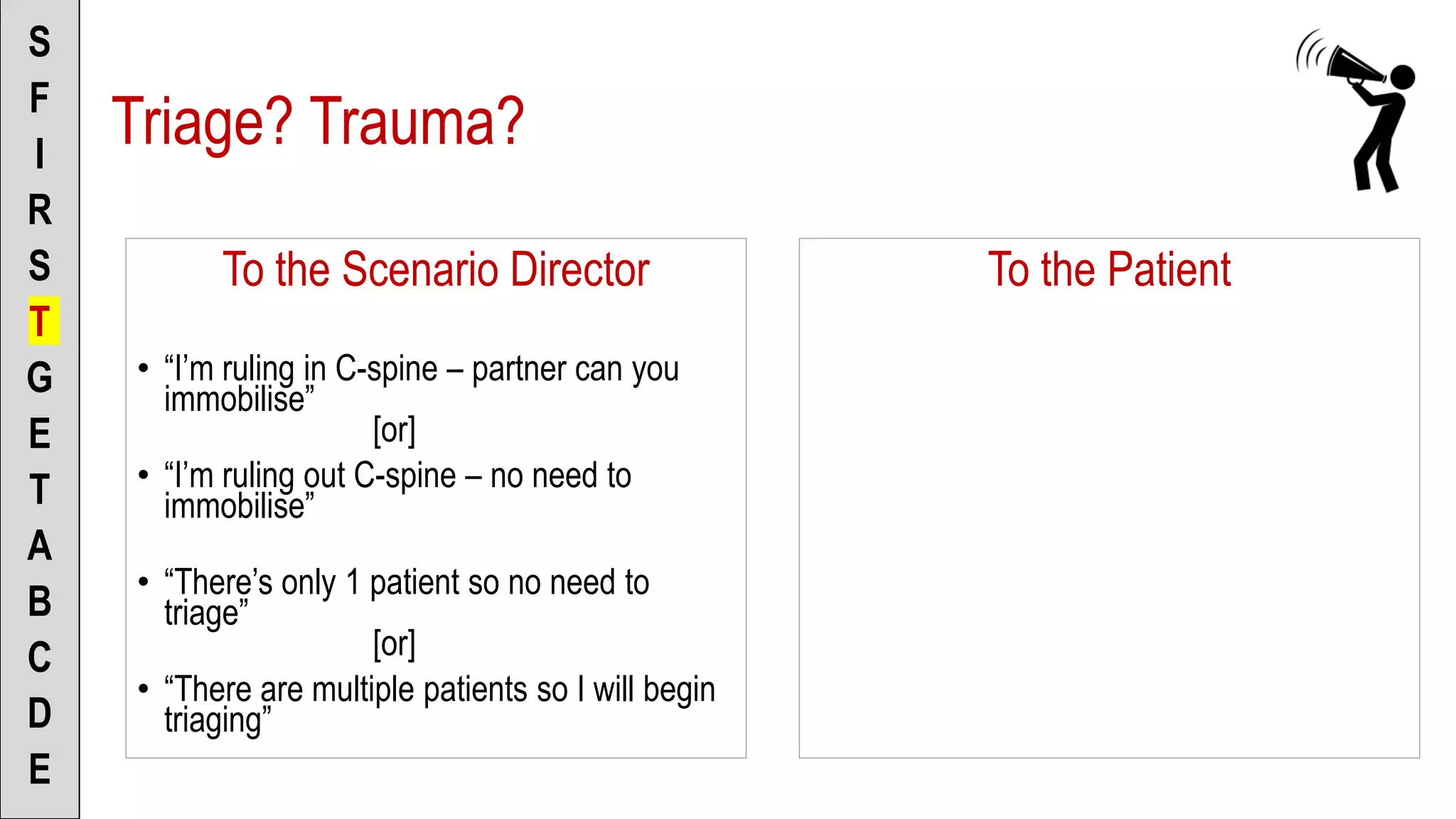 To the Scenario Director
• “I’m ruling in C-spine – partner can you
immobilise”
[or]
• “I’m ruling out C-spine – no need to
immobilise”
• “There’s only 1 patient so no need to
triage”
[or]
• “There are multiple patients so I will begin
triaging”
S
F
I
R
S
T
G
E
T
A
B
C
D
E
To the Patient
Triage? Trauma?
 
