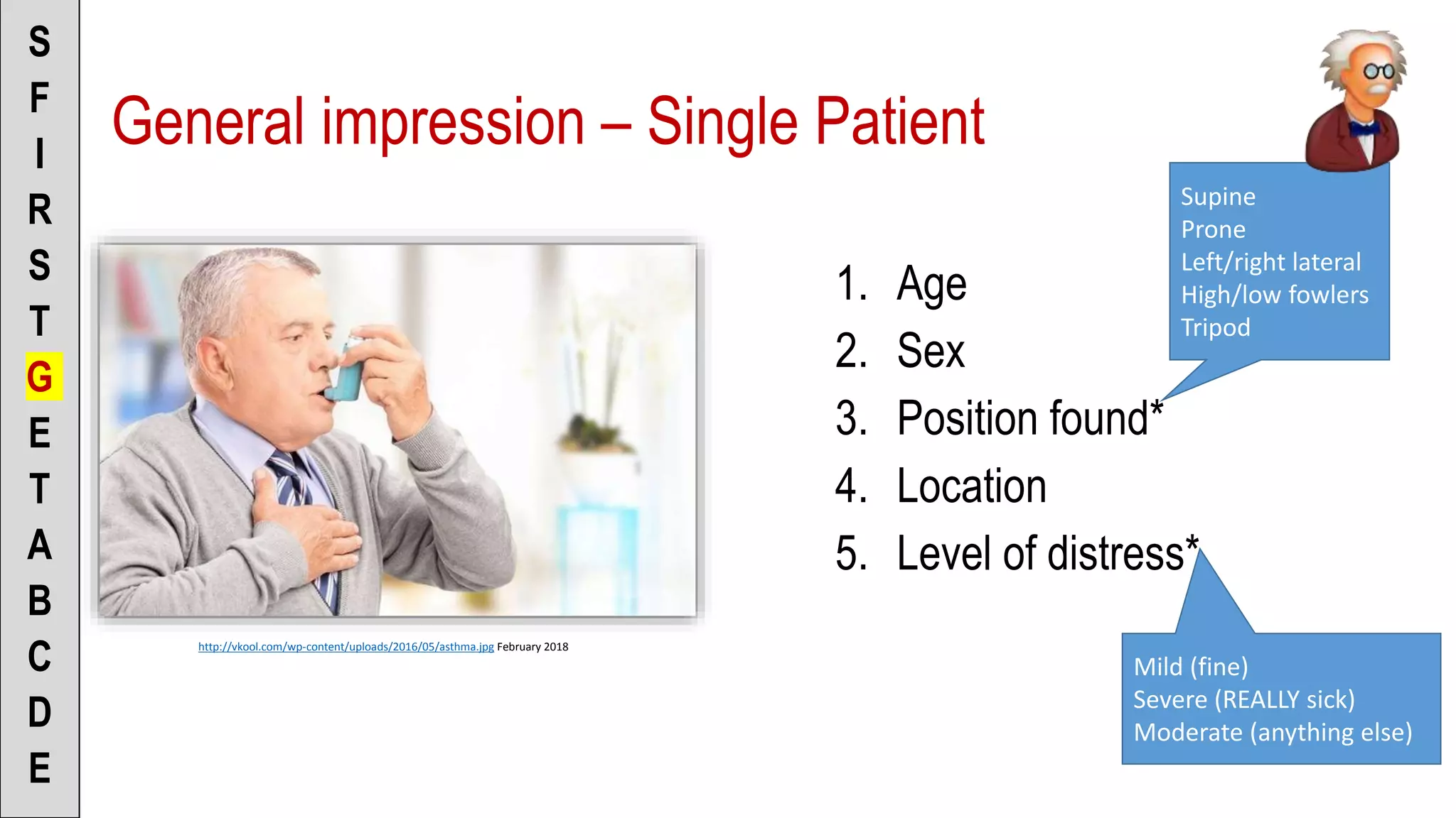 General impression – Single Patient
1. Age
2. Sex
3. Position found*
4. Location
5. Level of distress*
S
F
I
R
S
T
G
E
T
A
B
C
D
E
http://vkool.com/wp-content/uploads/2016/05/asthma.jpg February 2018
Supine
Prone
Left/right lateral
High/low fowlers
Tripod
Mild (fine)
Severe (REALLY sick)
Moderate (anything else)
 