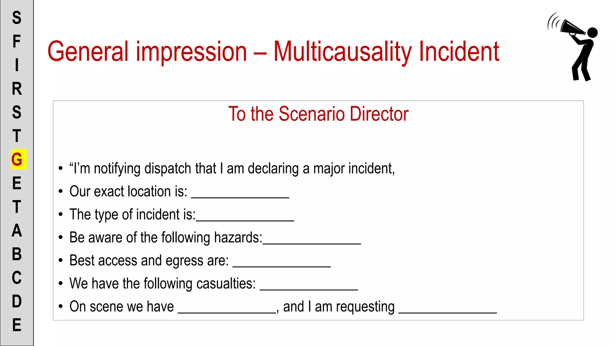 To the Scenario Director
• “I’m notifying dispatch that I am declaring a major incident,
• Our exact location is: ______________
• The type of incident is:______________
• Be aware of the following hazards:______________
• Best access and egress are: ______________
• We have the following casualties: ______________
• On scene we have ______________, and I am requesting ______________
S
F
I
R
S
T
G
E
T
A
B
C
D
E
General impression – Multicausality Incident
 