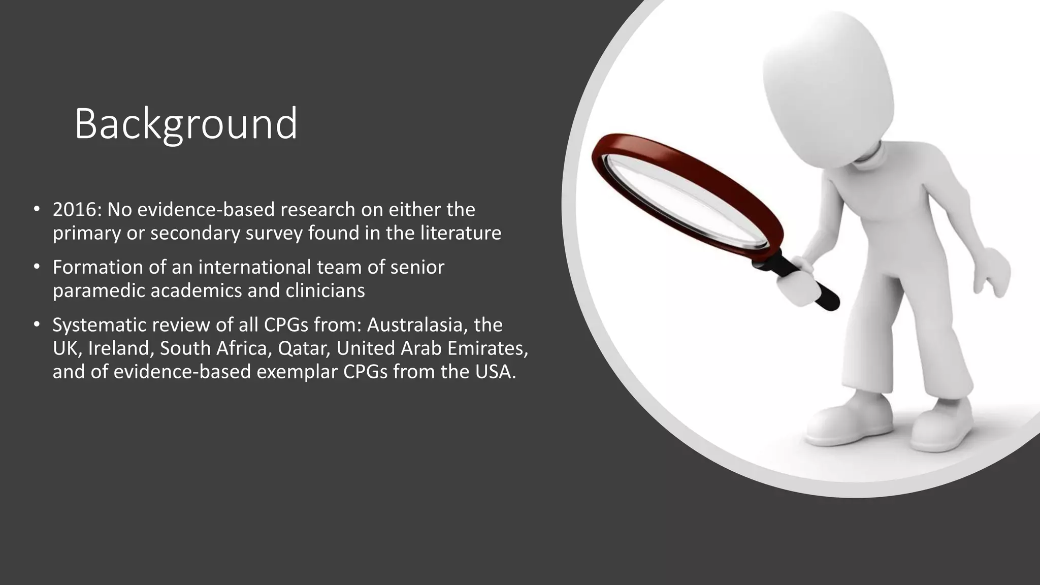 Background
• 2016: No evidence-based research on either the
primary or secondary survey found in the literature
• Formation of an international team of senior
paramedic academics and clinicians
• Systematic review of all CPGs from: Australasia, the
UK, Ireland, South Africa, Qatar, United Arab Emirates,
and of evidence-based exemplar CPGs from the USA.
 