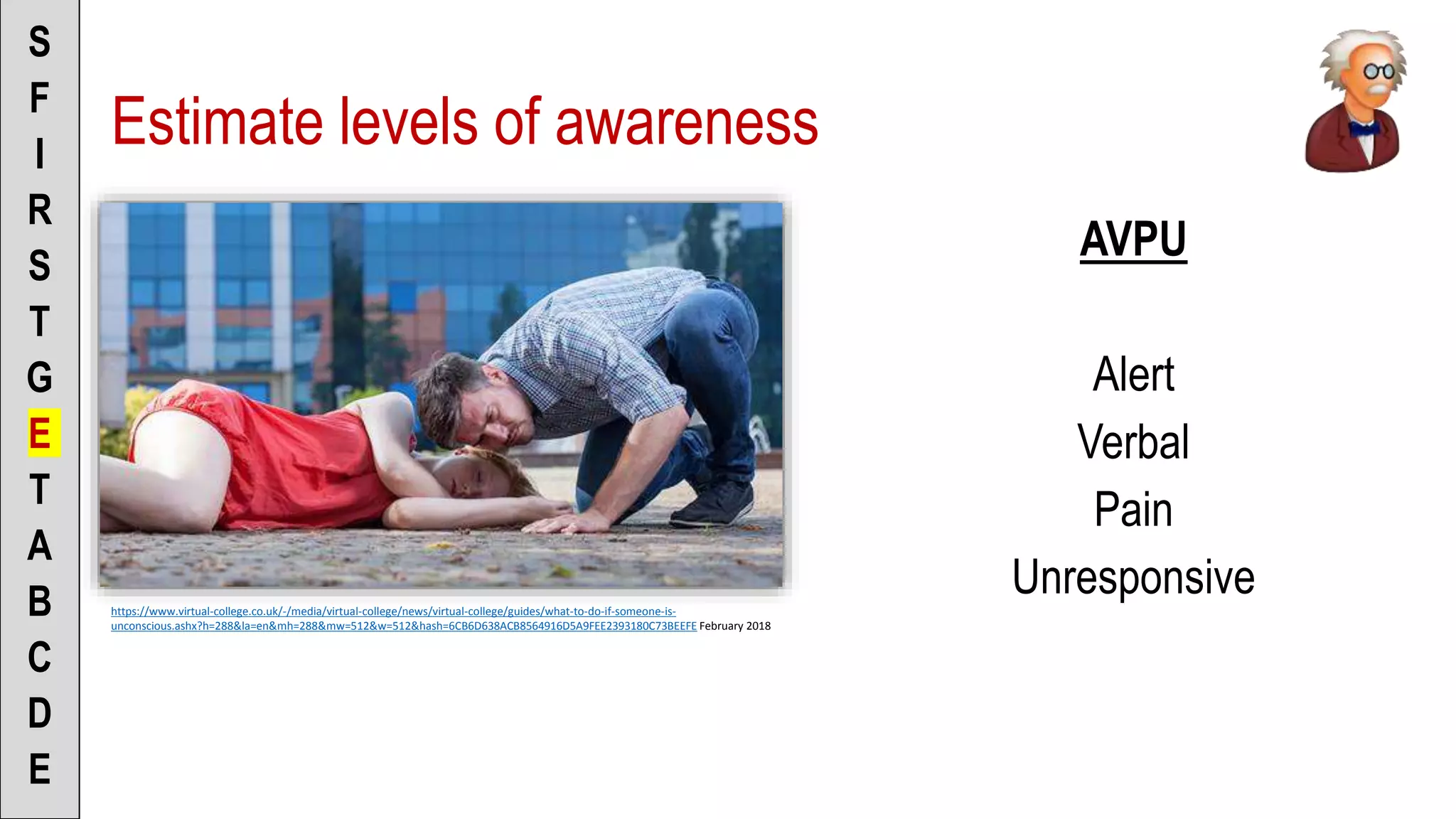 Estimate levels of awareness
AVPU
Alert
Verbal
Pain
Unresponsive
S
F
I
R
S
T
G
E
T
A
B
C
D
E
https://www.virtual-college.co.uk/-/media/virtual-college/news/virtual-college/guides/what-to-do-if-someone-is-
unconscious.ashx?h=288&la=en&mh=288&mw=512&w=512&hash=6CB6D638ACB8564916D5A9FEE2393180C73BEEFE February 2018
 