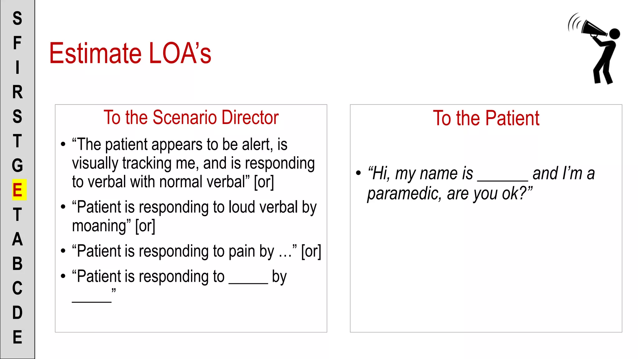 To the Scenario Director
• “The patient appears to be alert, is
visually tracking me, and is responding
to verbal with normal verbal” [or]
• “Patient is responding to loud verbal by
moaning” [or]
• “Patient is responding to pain by …” [or]
• “Patient is responding to _____ by
_____”
S
F
I
R
S
T
G
E
T
A
B
C
D
E
To the Patient
• “Hi, my name is ______ and I’m a
paramedic, are you ok?”
Estimate LOA’s
 
