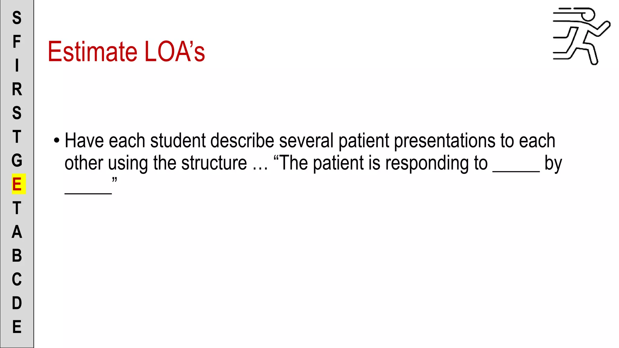 S
F
I
R
S
T
G
E
T
A
B
C
D
E
Estimate LOA’s
• Have each student describe several patient presentations to each
other using the structure … “The patient is responding to _____ by
_____”
 