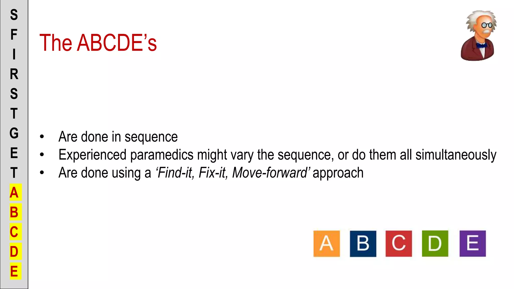 The ABCDE’s
S
F
I
R
S
T
G
E
T
A
B
C
D
E
• Are done in sequence
• Experienced paramedics might vary the sequence, or do them all simultaneously
• Are done using a ‘Find-it, Fix-it, Move-forward’ approach
 