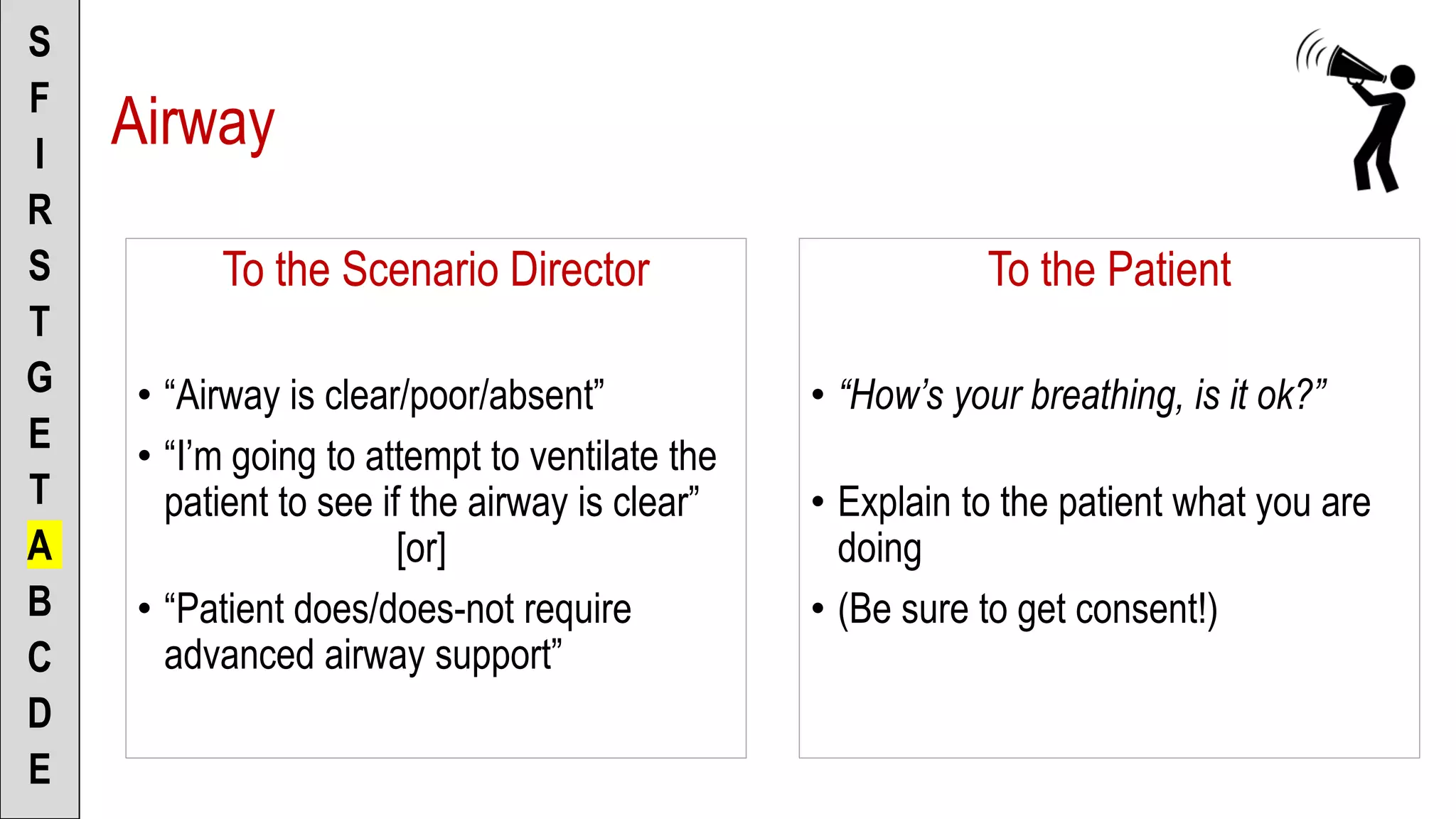 To the Scenario Director
• “Airway is clear/poor/absent”
• “I’m going to attempt to ventilate the
patient to see if the airway is clear”
[or]
• “Patient does/does-not require
advanced airway support”
S
F
I
R
S
T
G
E
T
A
B
C
D
E
To the Patient
• “How’s your breathing, is it ok?”
• Explain to the patient what you are
doing
• (Be sure to get consent!)
Airway
 