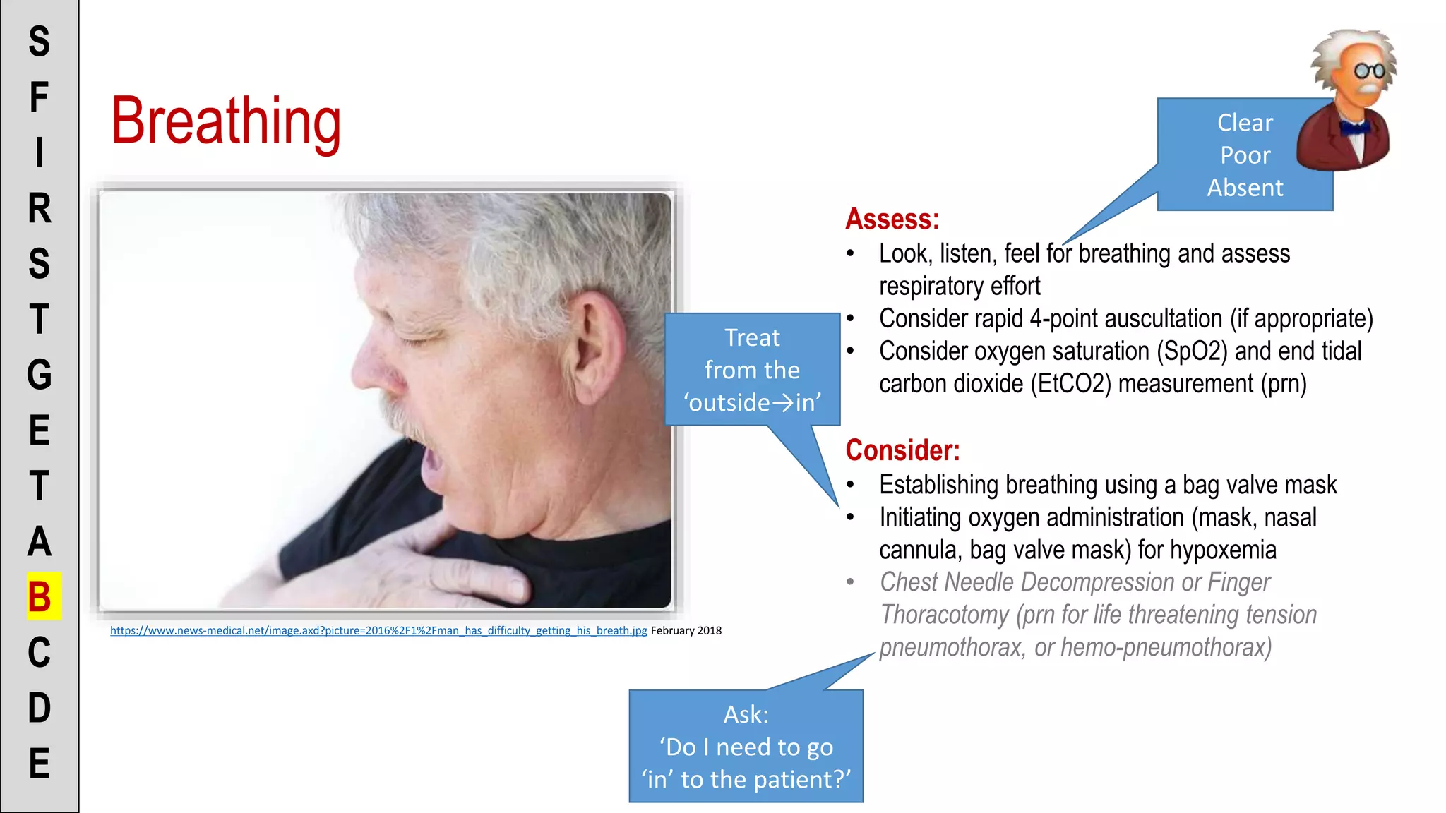 Breathing
S
F
I
R
S
T
G
E
T
A
B
C
D
E
https://www.news-medical.net/image.axd?picture=2016%2F1%2Fman_has_difficulty_getting_his_breath.jpg February 2018
Assess:
• Look, listen, feel for breathing and assess
respiratory effort
• Consider rapid 4-point auscultation (if appropriate)
• Consider oxygen saturation (SpO2) and end tidal
carbon dioxide (EtCO2) measurement (prn)
Consider:
• Establishing breathing using a bag valve mask
• Initiating oxygen administration (mask, nasal
cannula, bag valve mask) for hypoxemia
• Chest Needle Decompression or Finger
Thoracotomy (prn for life threatening tension
pneumothorax, or hemo-pneumothorax)
Clear
Poor
Absent
Treat
from the
‘outside→in’
Ask:
‘Do I need to go
‘in’ to the patient?’
 