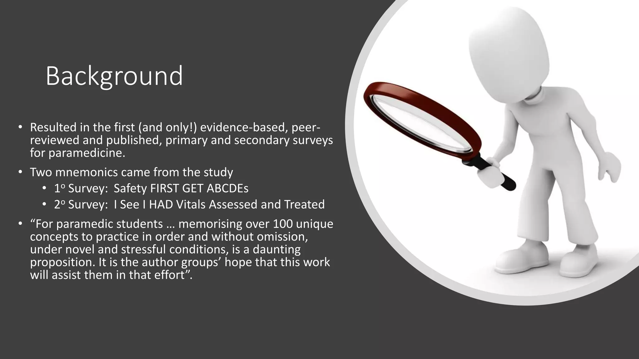 Background
• Resulted in the first (and only!) evidence-based, peer-
reviewed and published, primary and secondary surveys
for paramedicine.
• Two mnemonics came from the study
• 1o Survey: Safety FIRST GET ABCDEs
• 2o Survey: I See I HAD Vitals Assessed and Treated
• “For paramedic students … memorising over 100 unique
concepts to practice in order and without omission,
under novel and stressful conditions, is a daunting
proposition. It is the author groups’ hope that this work
will assist them in that effort”.
 