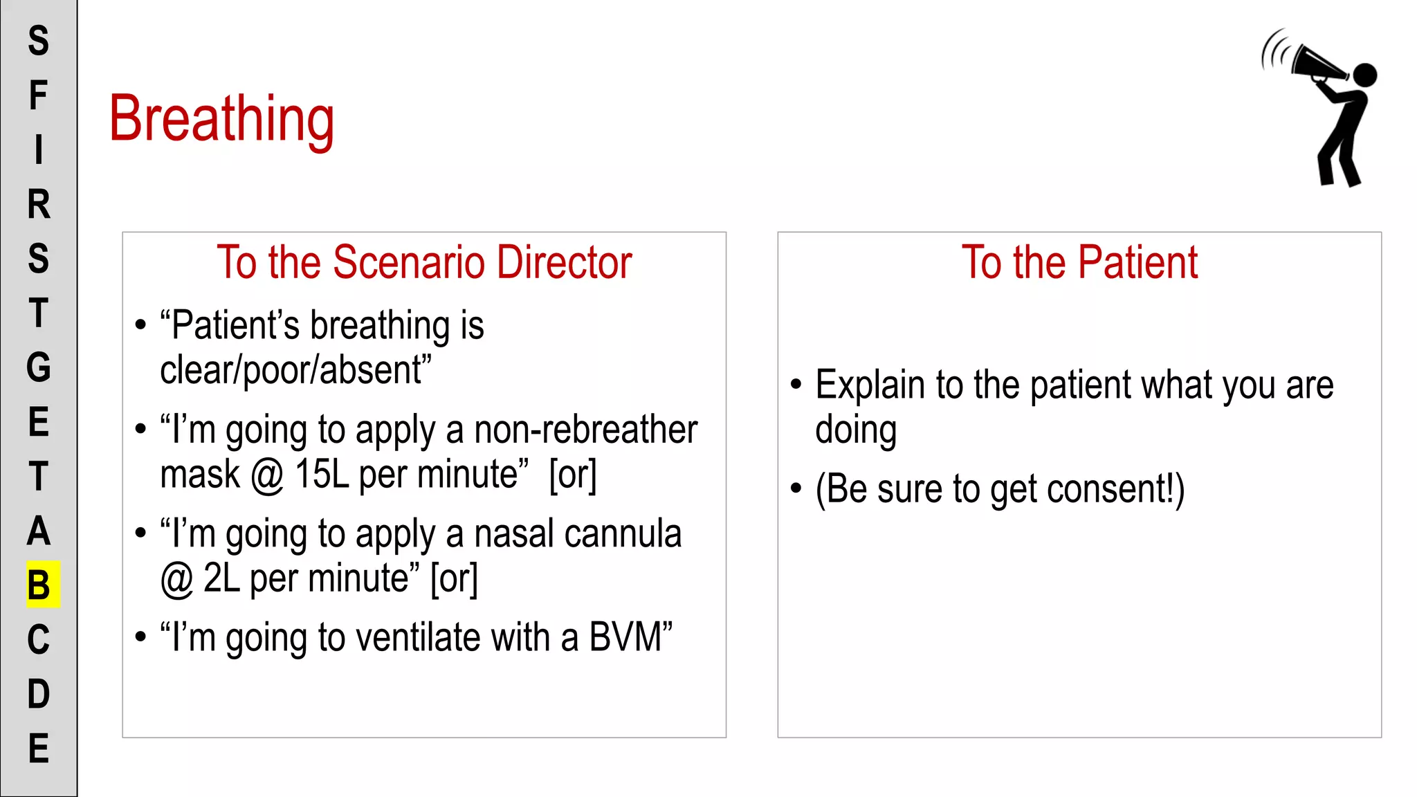 To the Scenario Director
• “Patient’s breathing is
clear/poor/absent”
• “I’m going to apply a non-rebreather
mask @ 15L per minute” [or]
• “I’m going to apply a nasal cannula
@ 2L per minute” [or]
• “I’m going to ventilate with a BVM”
S
F
I
R
S
T
G
E
T
A
B
C
D
E
To the Patient
• Explain to the patient what you are
doing
• (Be sure to get consent!)
Breathing
 