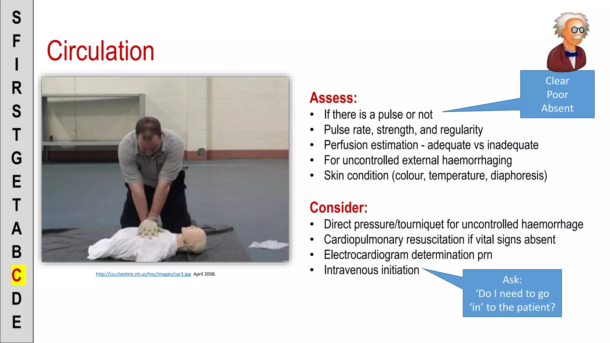 Circulation
S
F
I
R
S
T
G
E
T
A
B
C
D
E
http://co.cheshire.nh.us/hoc/Images/cpr3.jpg April 2008.
Assess:
• If there is a pulse or not
• Pulse rate, strength, and regularity
• Perfusion estimation - adequate vs inadequate
• For uncontrolled external haemorrhaging
• Skin condition (colour, temperature, diaphoresis)
Consider:
• Direct pressure/tourniquet for uncontrolled haemorrhage
• Cardiopulmonary resuscitation if vital signs absent
• Electrocardiogram determination prn
• Intravenous initiation
Clear
Poor
Absent
Ask:
‘Do I need to go
‘in’ to the patient?
 