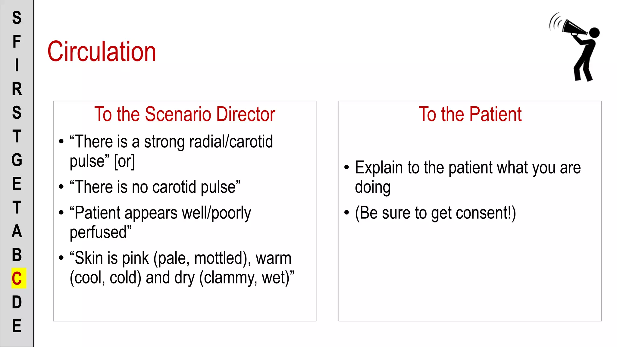 To the Scenario Director
• “There is a strong radial/carotid
pulse” [or]
• “There is no carotid pulse”
• “Patient appears well/poorly
perfused”
• “Skin is pink (pale, mottled), warm
(cool, cold) and dry (clammy, wet)”
S
F
I
R
S
T
G
E
T
A
B
C
D
E
To the Patient
• Explain to the patient what you are
doing
• (Be sure to get consent!)
Circulation
 