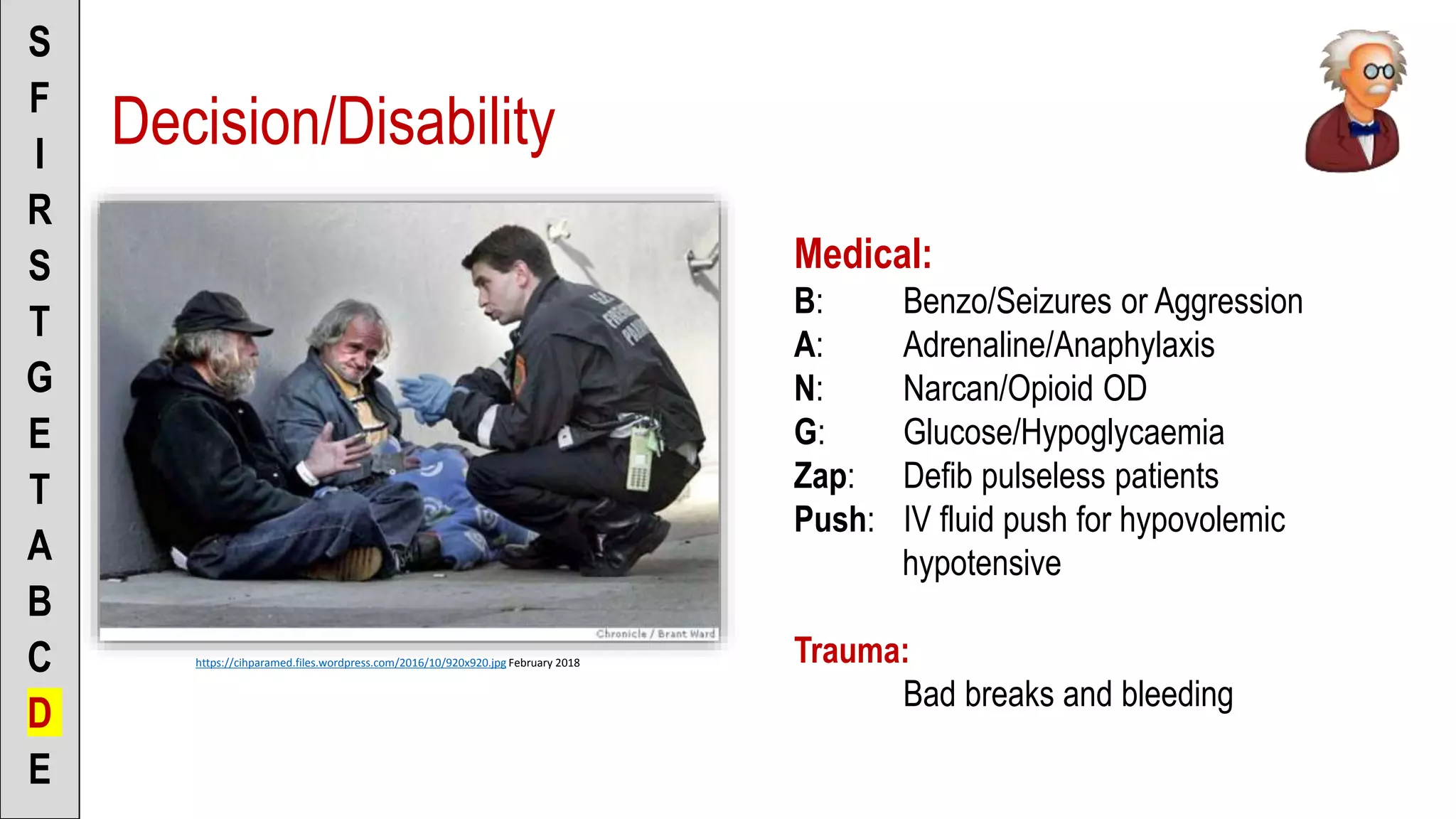 Decision/Disability
S
F
I
R
S
T
G
E
T
A
B
C
D
E
https://cihparamed.files.wordpress.com/2016/10/920x920.jpg February 2018
Medical:
B: Benzo/Seizures or Aggression
A: Adrenaline/Anaphylaxis
N: Narcan/Opioid OD
G: Glucose/Hypoglycaemia
Zap: Defib pulseless patients
Push: IV fluid push for hypovolemic
hypotensive
Trauma:
Bad breaks and bleeding
 