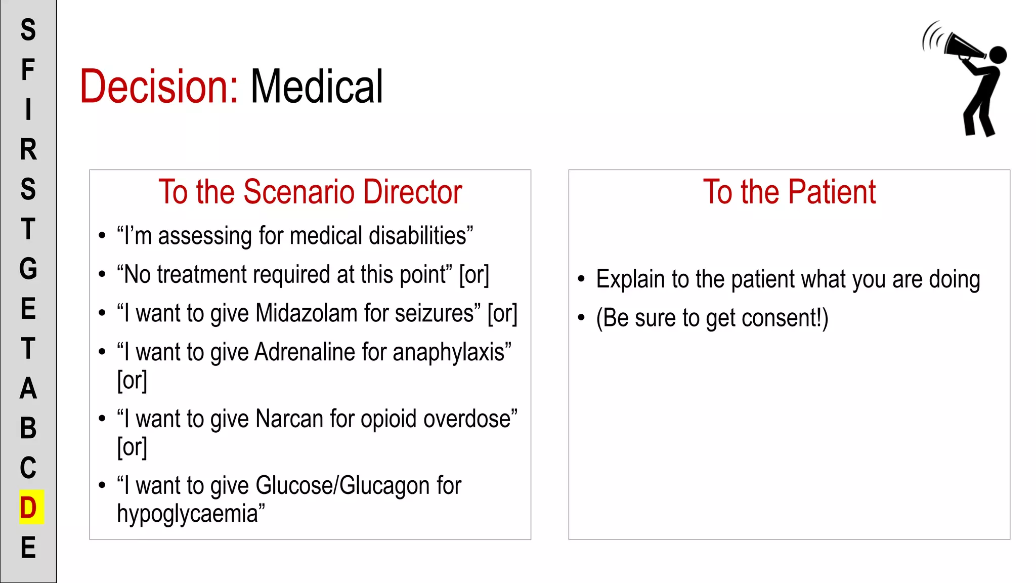 To the Scenario Director
• “I’m assessing for medical disabilities”
• “No treatment required at this point” [or]
• “I want to give Midazolam for seizures” [or]
• “I want to give Adrenaline for anaphylaxis”
[or]
• “I want to give Narcan for opioid overdose”
[or]
• “I want to give Glucose/Glucagon for
hypoglycaemia”
S
F
I
R
S
T
G
E
T
A
B
C
D
E
To the Patient
• Explain to the patient what you are doing
• (Be sure to get consent!)
Decision: Medical
 