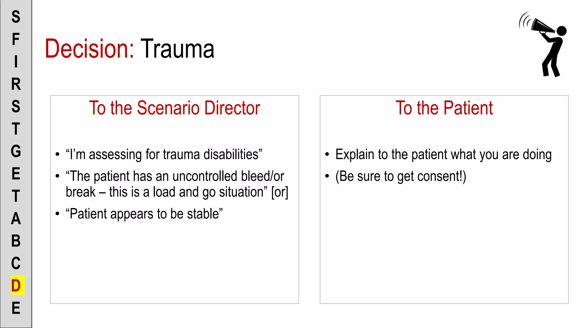 To the Scenario Director
• “I’m assessing for trauma disabilities”
• “The patient has an uncontrolled bleed/or
break – this is a load and go situation” [or]
• “Patient appears to be stable”
S
F
I
R
S
T
G
E
T
A
B
C
D
E
To the Patient
• Explain to the patient what you are doing
• (Be sure to get consent!)
Decision: Trauma
 