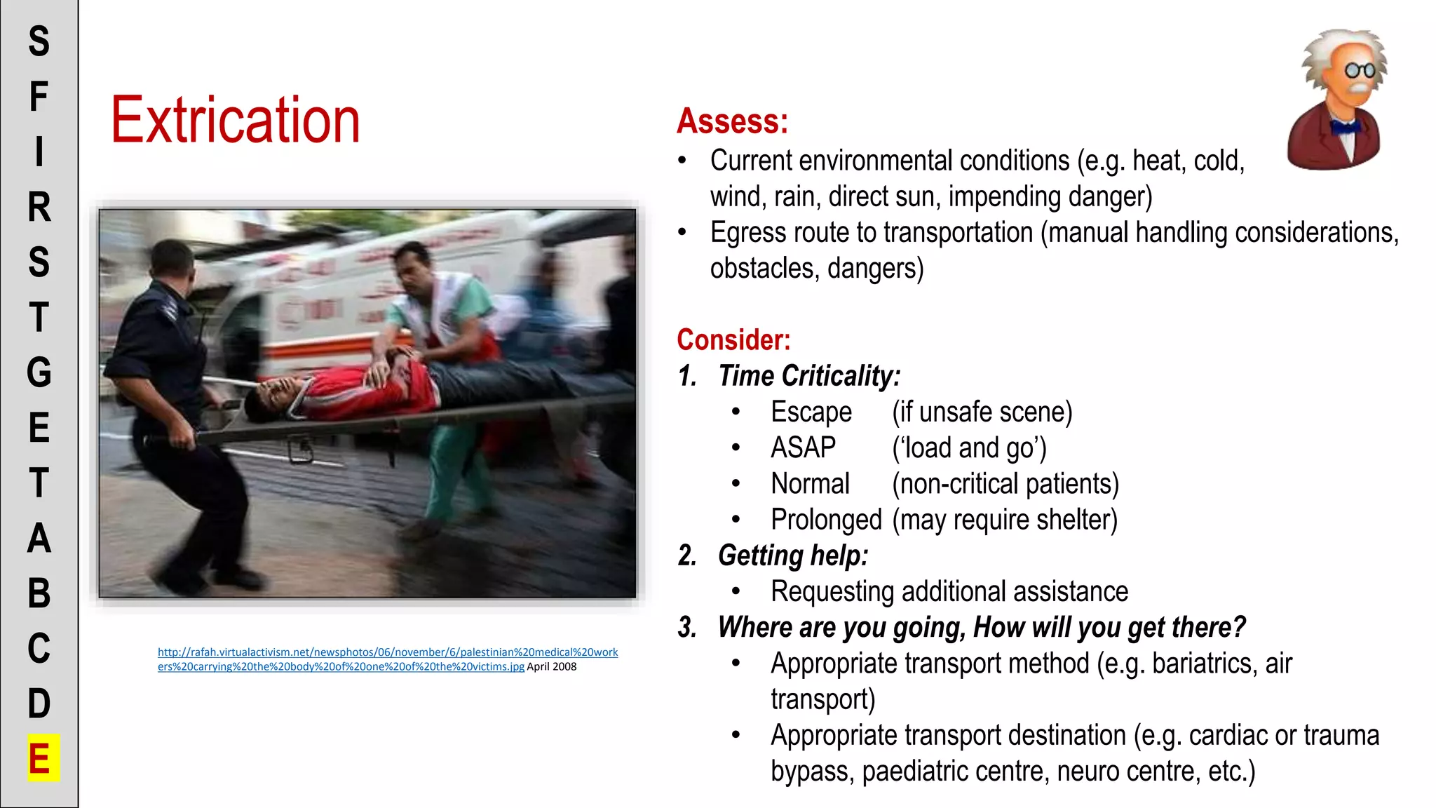 Extrication
S
F
I
R
S
T
G
E
T
A
B
C
D
E
http://rafah.virtualactivism.net/newsphotos/06/november/6/palestinian%20medical%20work
ers%20carrying%20the%20body%20of%20one%20of%20the%20victims.jpg April 2008
Assess:
• Current environmental conditions (e.g. heat, cold,
wind, rain, direct sun, impending danger)
• Egress route to transportation (manual handling considerations,
obstacles, dangers)
Consider:
1. Time Criticality:
• Escape (if unsafe scene)
• ASAP (‘load and go’)
• Normal (non-critical patients)
• Prolonged (may require shelter)
2. Getting help:
• Requesting additional assistance
3. Where are you going, How will you get there?
• Appropriate transport method (e.g. bariatrics, air
transport)
• Appropriate transport destination (e.g. cardiac or trauma
bypass, paediatric centre, neuro centre, etc.)
 