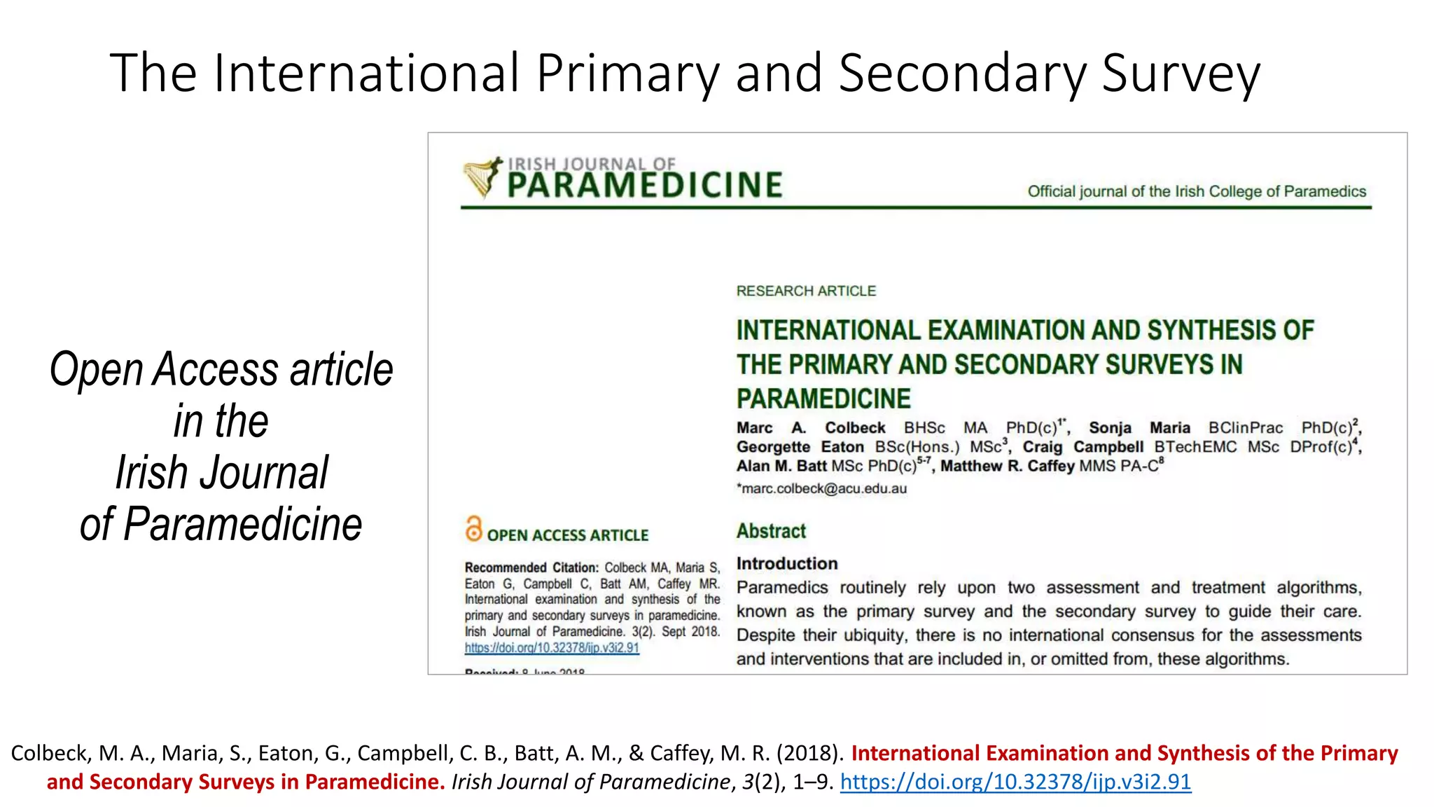 The International Primary and Secondary Survey
Open Access article
in the
Irish Journal
of Paramedicine
Colbeck, M. A., Maria, S., Eaton, G., Campbell, C. B., Batt, A. M., & Caffey, M. R. (2018). International Examination and Synthesis of the Primary
and Secondary Surveys in Paramedicine. Irish Journal of Paramedicine, 3(2), 1–9. https://doi.org/10.32378/ijp.v3i2.91
 