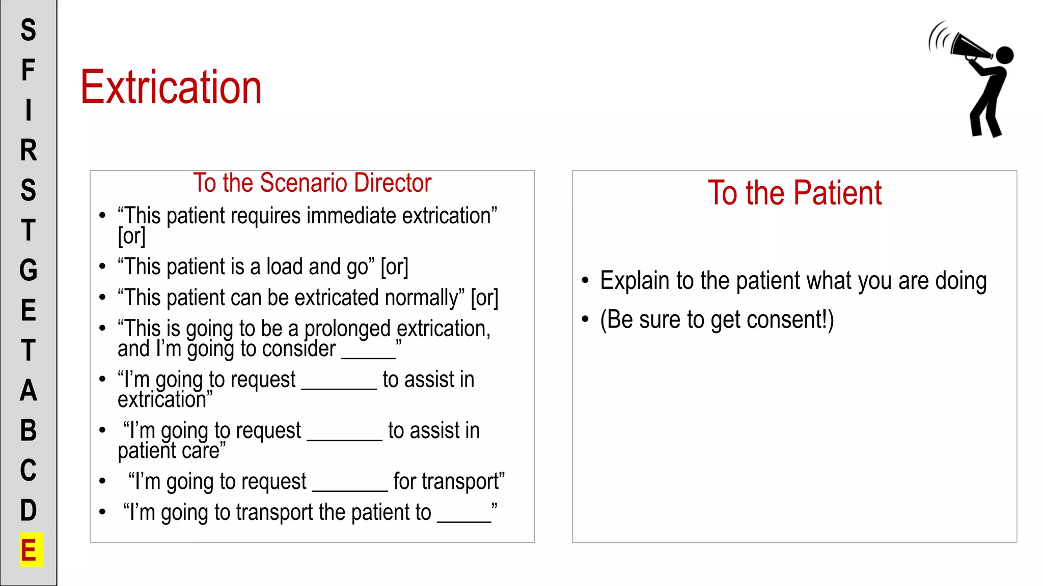 To the Scenario Director
• “This patient requires immediate extrication”
[or]
• “This patient is a load and go” [or]
• “This patient can be extricated normally” [or]
• “This is going to be a prolonged extrication,
and I’m going to consider _____”
• “I’m going to request _______ to assist in
extrication”
• “I’m going to request _______ to assist in
patient care”
• “I’m going to request _______ for transport”
• “I’m going to transport the patient to _____”
S
F
I
R
S
T
G
E
T
A
B
C
D
E
To the Patient
• Explain to the patient what you are doing
• (Be sure to get consent!)
Extrication
 