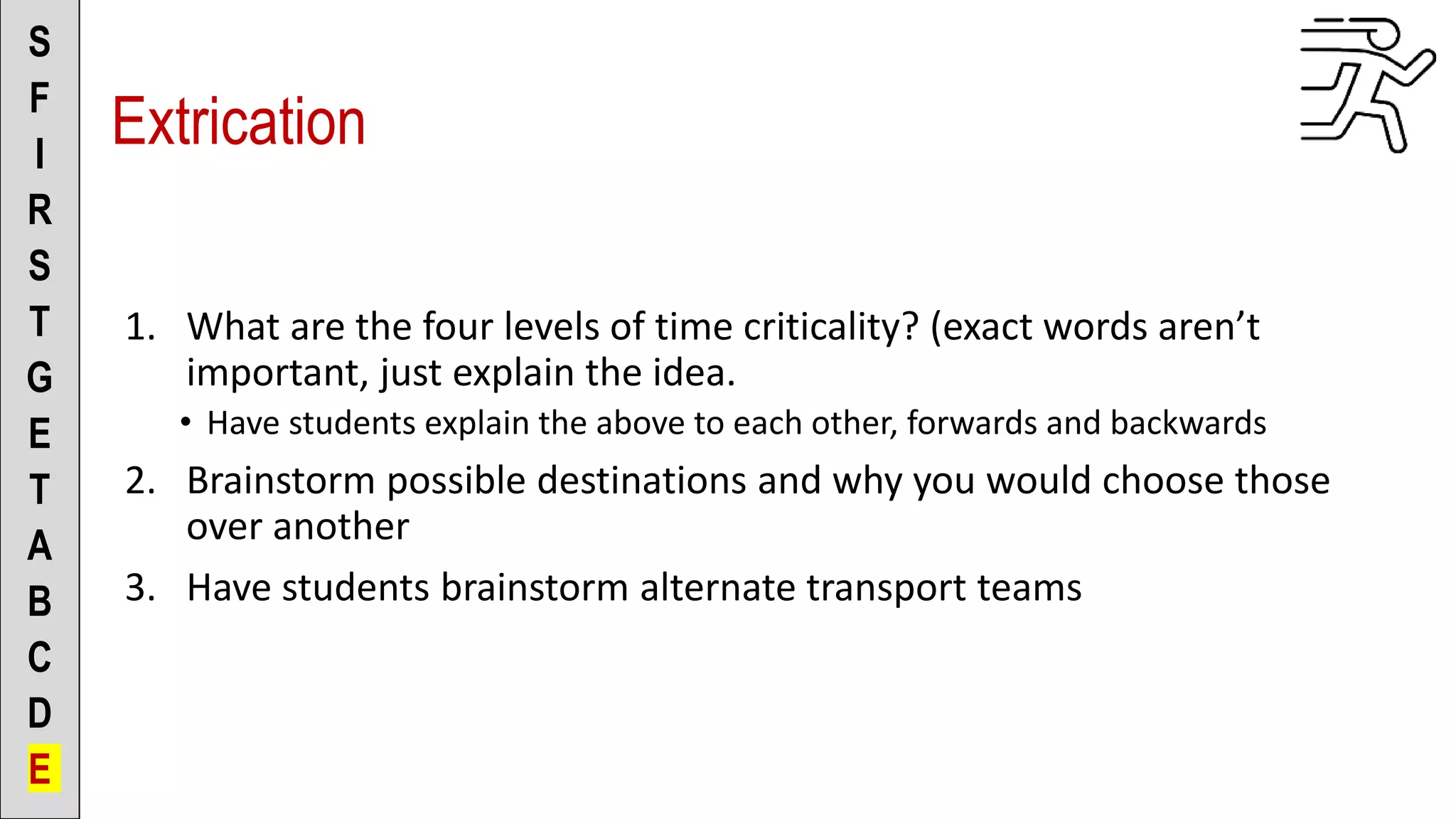 1. What are the four levels of time criticality? (exact words aren’t
important, just explain the idea.
• Have students explain the above to each other, forwards and backwards
2. Brainstorm possible destinations and why you would choose those
over another
3. Have students brainstorm alternate transport teams
S
F
I
R
S
T
G
E
T
A
B
C
D
E
Extrication
 