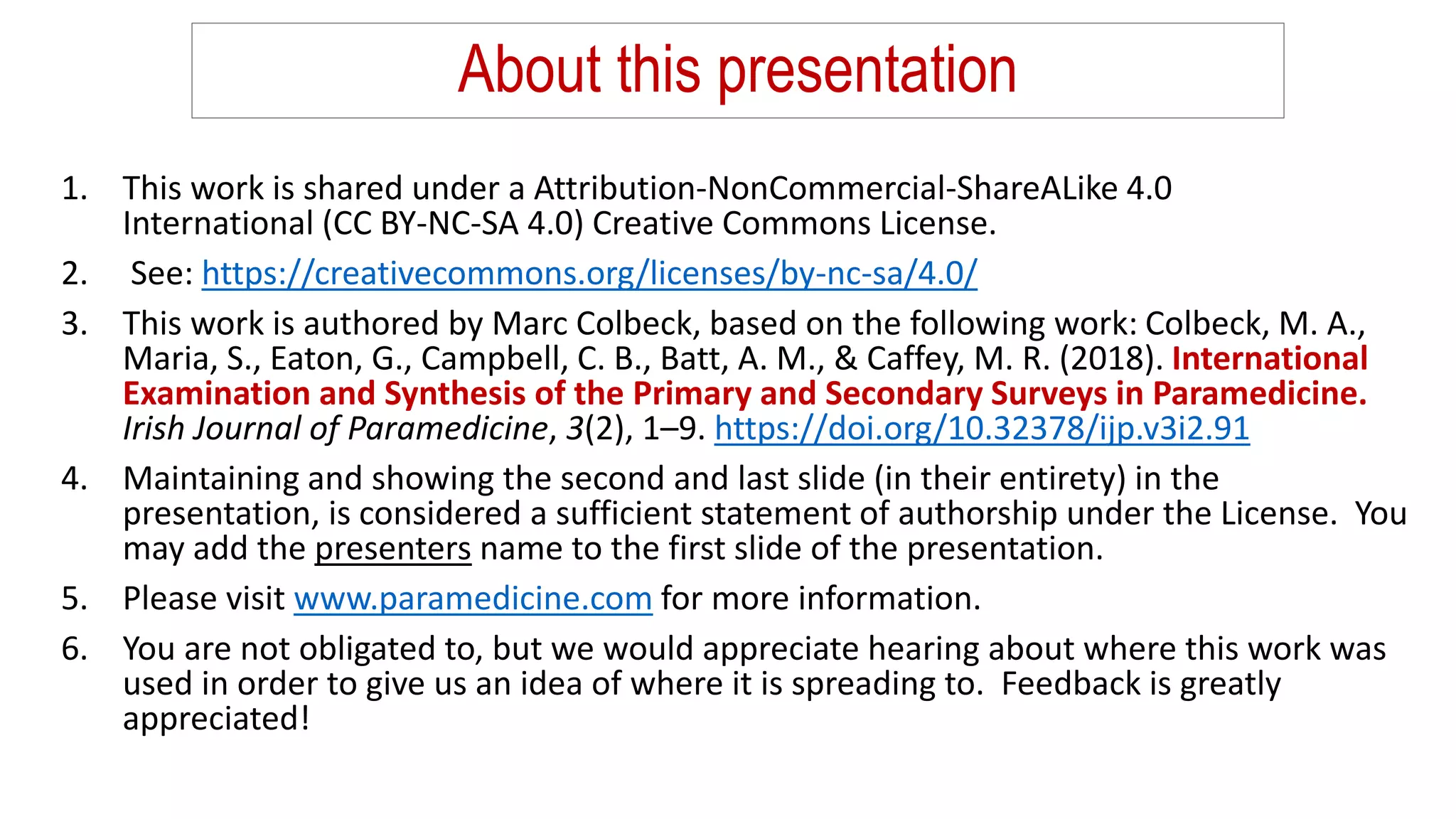About this presentation
1. This work is shared under a Attribution-NonCommercial-ShareALike 4.0
International (CC BY-NC-SA 4.0) Creative Commons License.
2. See: https://creativecommons.org/licenses/by-nc-sa/4.0/
3. This work is authored by Marc Colbeck, based on the following work: Colbeck, M. A.,
Maria, S., Eaton, G., Campbell, C. B., Batt, A. M., & Caffey, M. R. (2018). International
Examination and Synthesis of the Primary and Secondary Surveys in Paramedicine.
Irish Journal of Paramedicine, 3(2), 1–9. https://doi.org/10.32378/ijp.v3i2.91
4. Maintaining and showing the second and last slide (in their entirety) in the
presentation, is considered a sufficient statement of authorship under the License. You
may add the presenters name to the first slide of the presentation.
5. Please visit www.paramedicine.com for more information.
6. You are not obligated to, but we would appreciate hearing about where this work was
used in order to give us an idea of where it is spreading to. Feedback is greatly
appreciated!
 