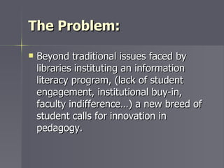 The Problem: <ul><li>Beyond traditional issues faced by libraries instituting an information literacy program, (lack of st...