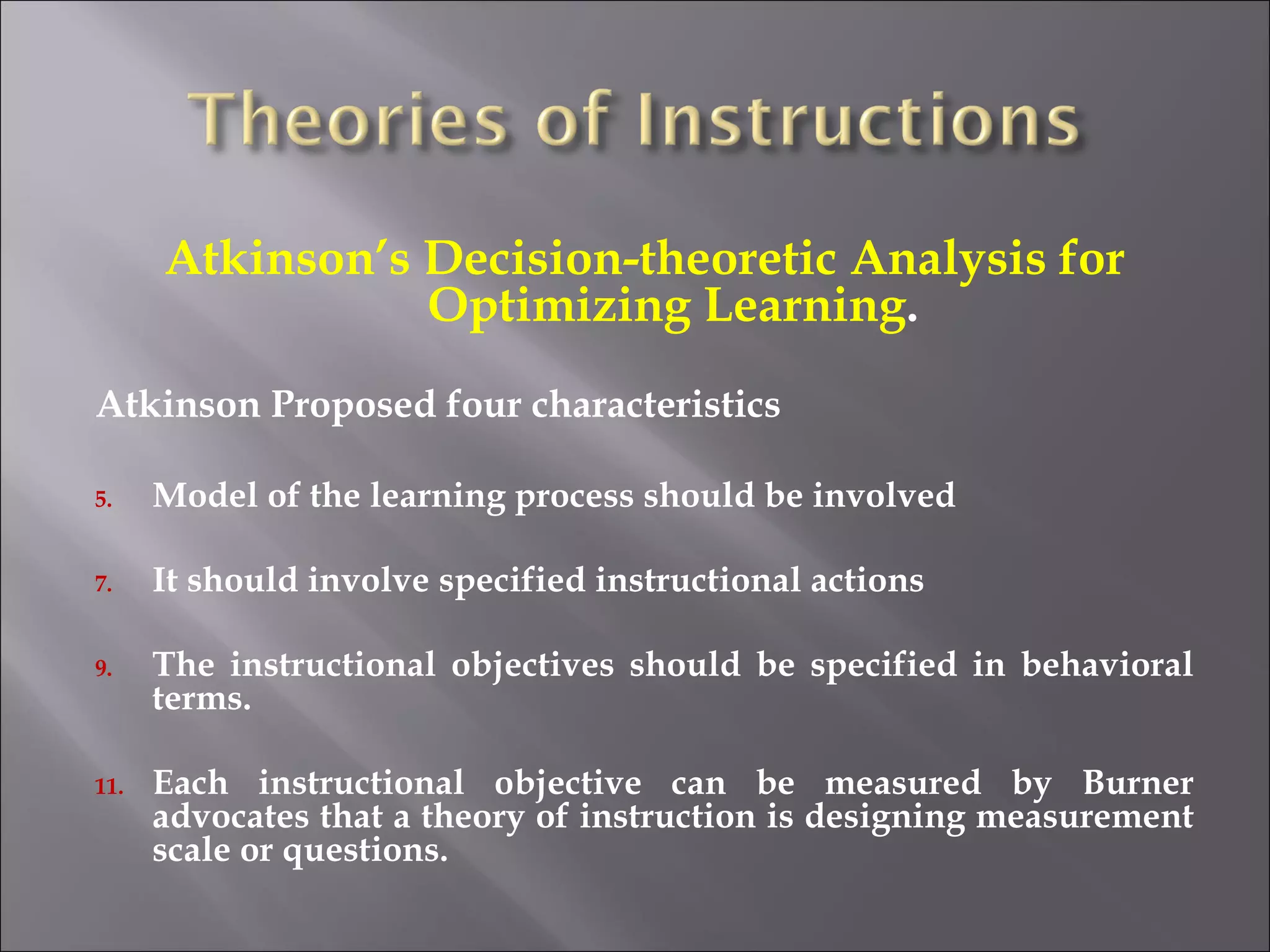 Atkinson’s Decision-theoretic Analysis for Optimizing Learning . Atkinson Proposed four characteristics Model of the learning process should be involved It should involve specified instructional actions The instructional objectives should be specified in behavioral terms. Each instructional objective can be measured by Burner advocates that a theory of instruction is designing measurement scale or questions. 