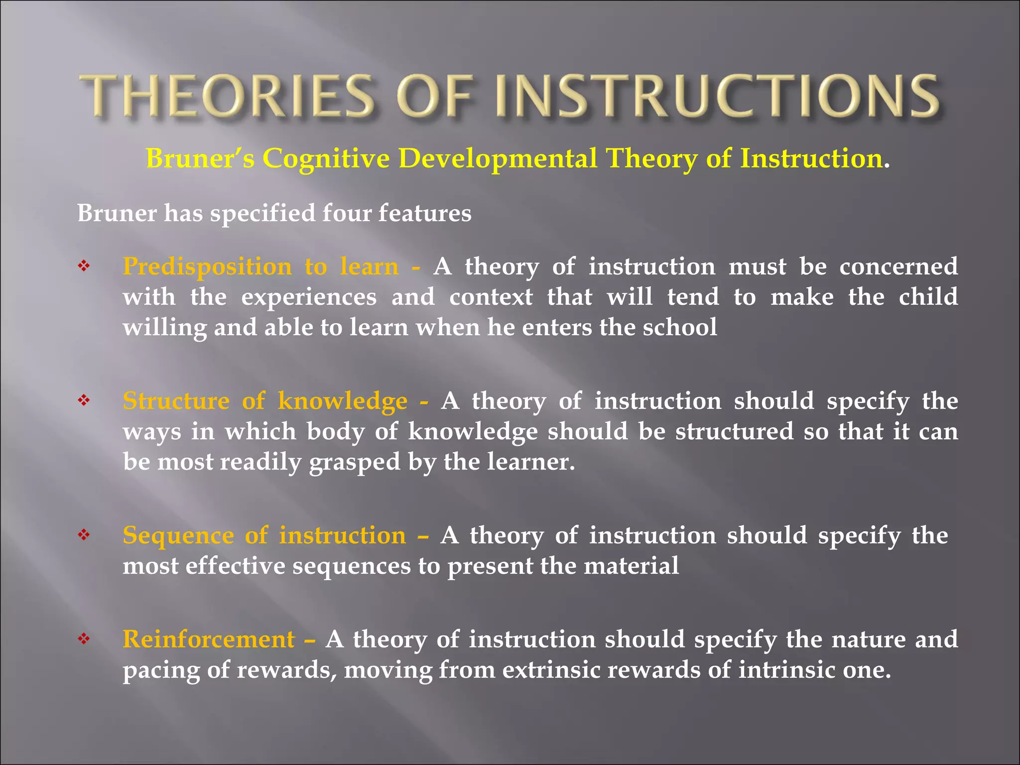 Bruner’s Cognitive Developmental Theory of Instruction . Bruner has specified four features Predisposition to learn -  A theory of instruction must be concerned with the experiences and context that will tend to make the child willing and able to learn when he enters the school Structure of knowledge -  A theory of instruction should specify the ways in which body of knowledge should be structured so that it can be most readily grasped by the learner. Sequence of instruction –  A theory of instruction should specify the  most effective sequences to present the material Reinforcement –  A theory of instruction should specify the nature and pacing of rewards, moving from extrinsic rewards of intrinsic one.  