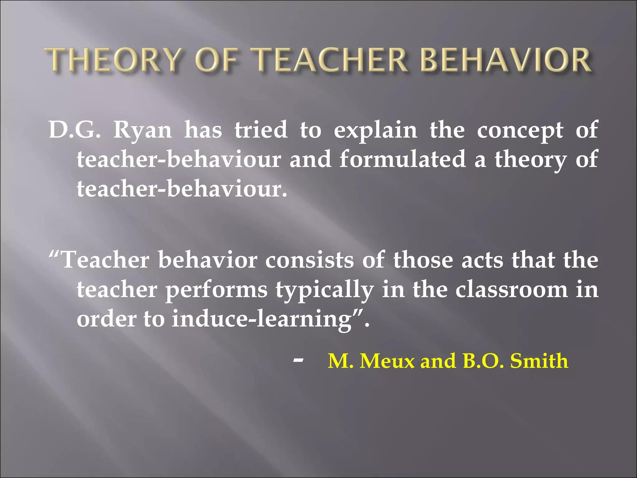 D.G. Ryan has tried to explain the concept of teacher-behaviour and formulated a theory of teacher-behaviour.  “ Teacher behavior consists of those acts that the teacher performs typically in the classroom in order to induce-learning”. -  M. Meux and B.O. Smith  
