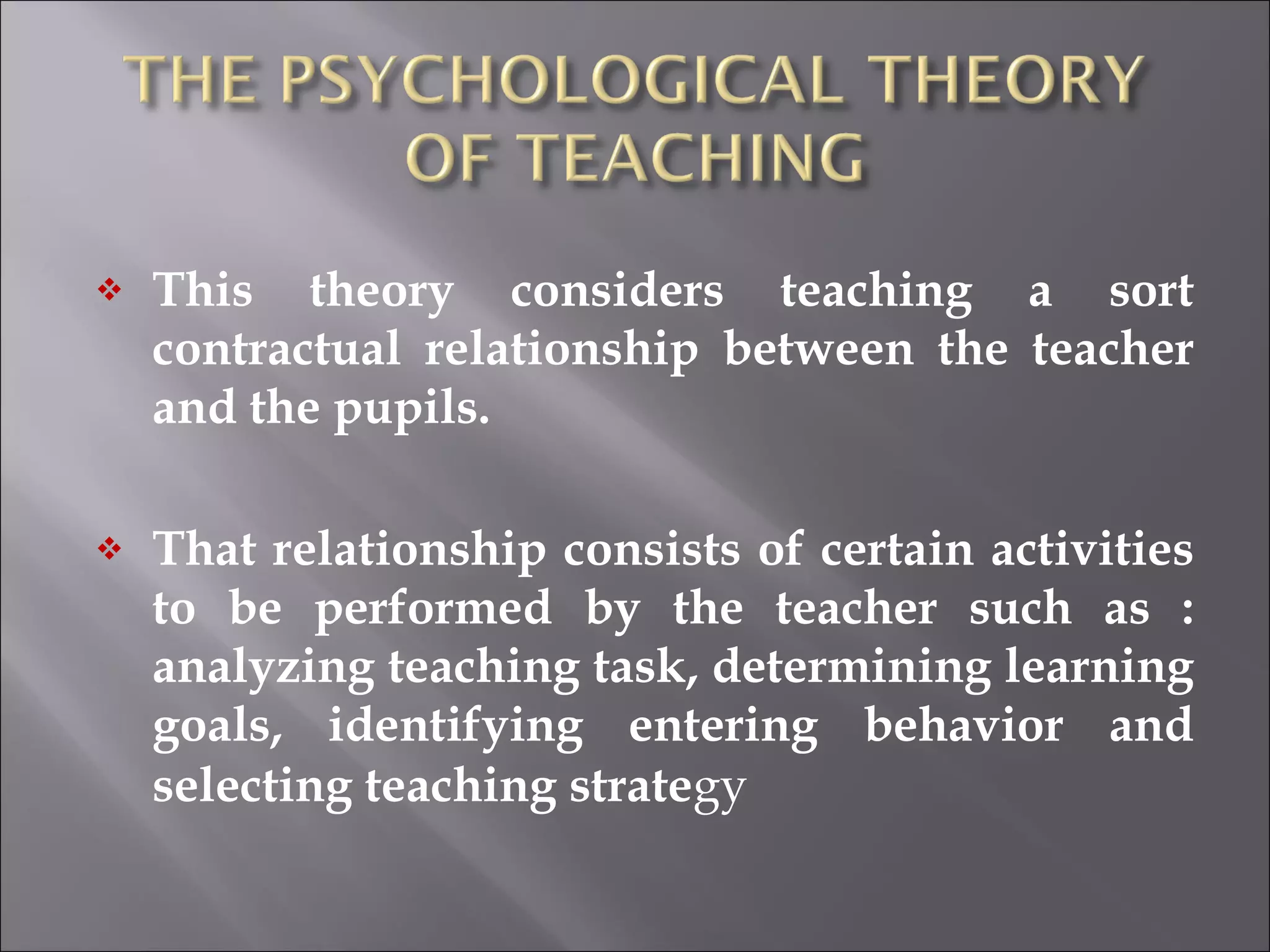 This theory considers teaching a sort contractual relationship between the teacher and the pupils. That relationship consists of certain activities to be performed by the teacher such as : analyzing teaching task, determining learning goals, identifying entering behavior and selecting teaching strate gy 
