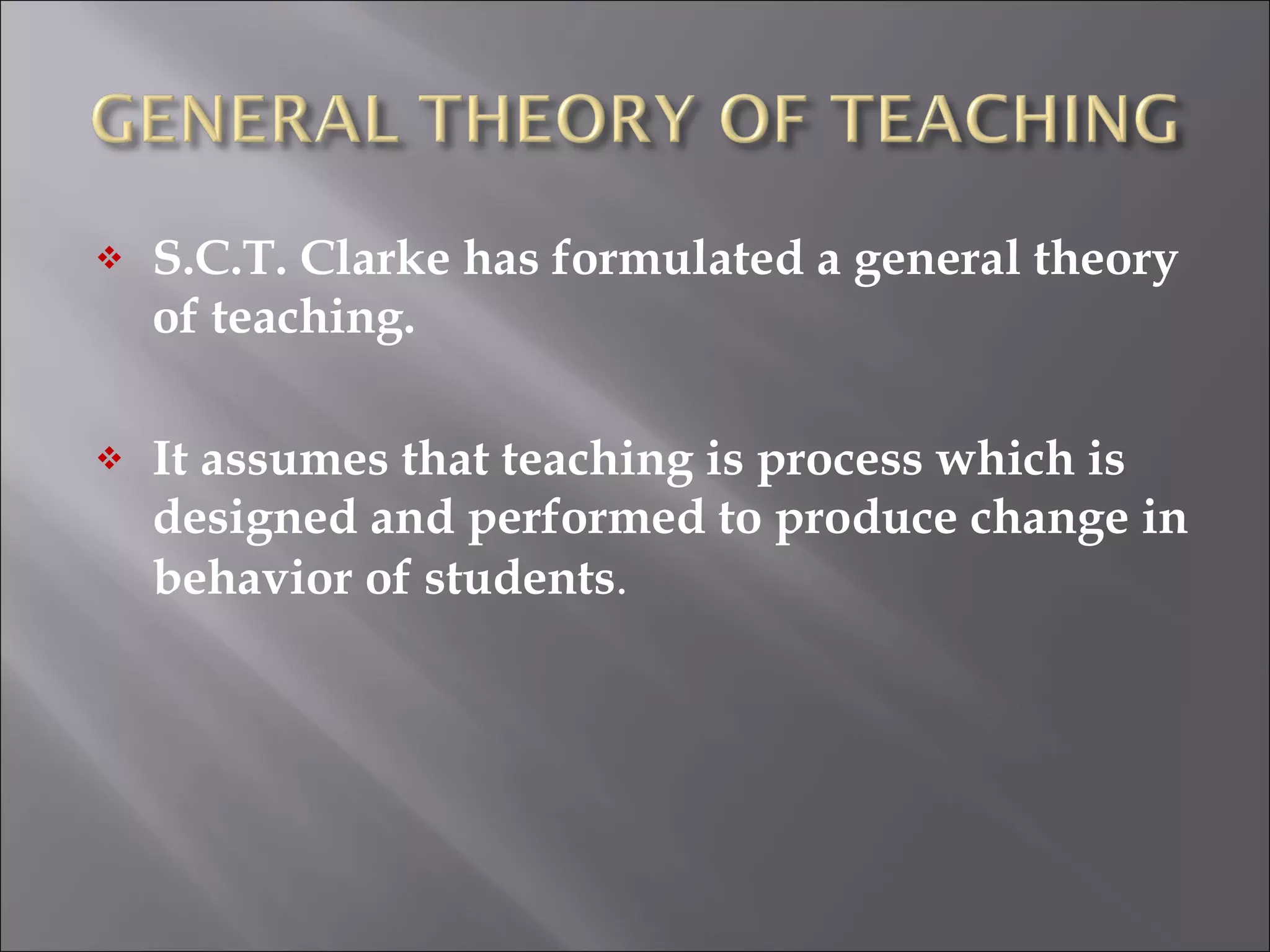 S.C.T. Clarke has formulated a general theory of teaching.  It assumes that teaching is process which is designed and performed to produce change in behavior of students .  