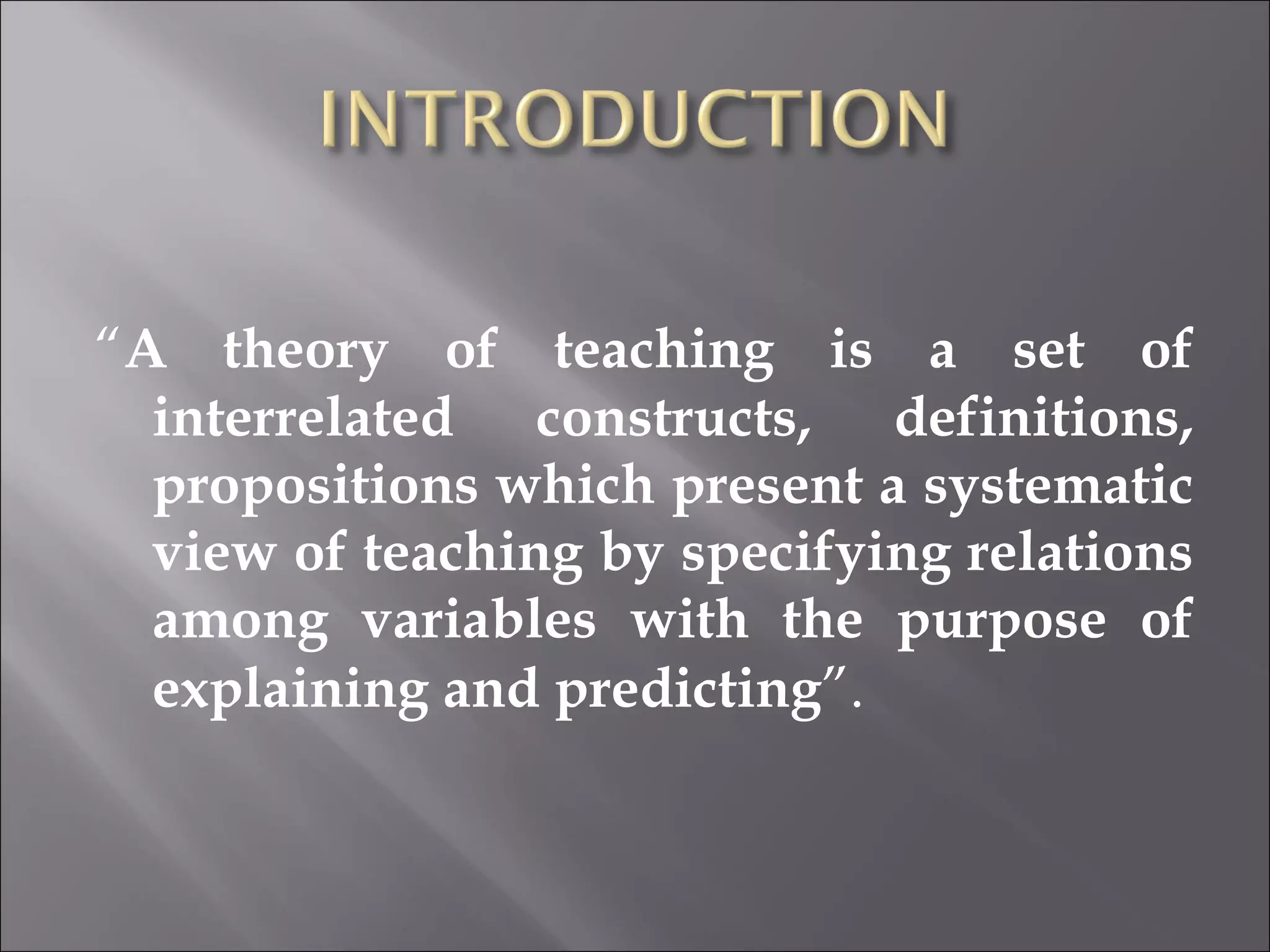 “ A theory of teaching is a set of interrelated constructs, definitions, propositions which present a systematic view of teaching by specifying relations among variables with the purpose of explaining and predicting ”. 