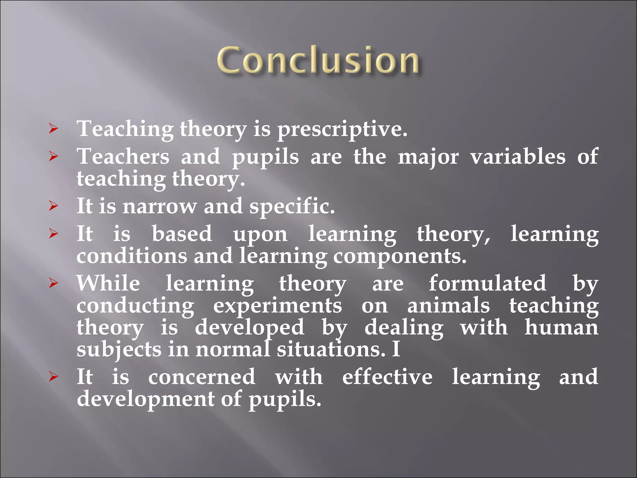 Teaching theory is prescriptive.  Teachers and pupils are the major variables of teaching theory.  It is narrow and specific.  It is based upon learning theory, learning conditions and learning components.  While learning theory are formulated by conducting experiments on animals teaching theory is developed by dealing with human subjects in normal situations. I It is concerned with effective learning and development of pupils. 