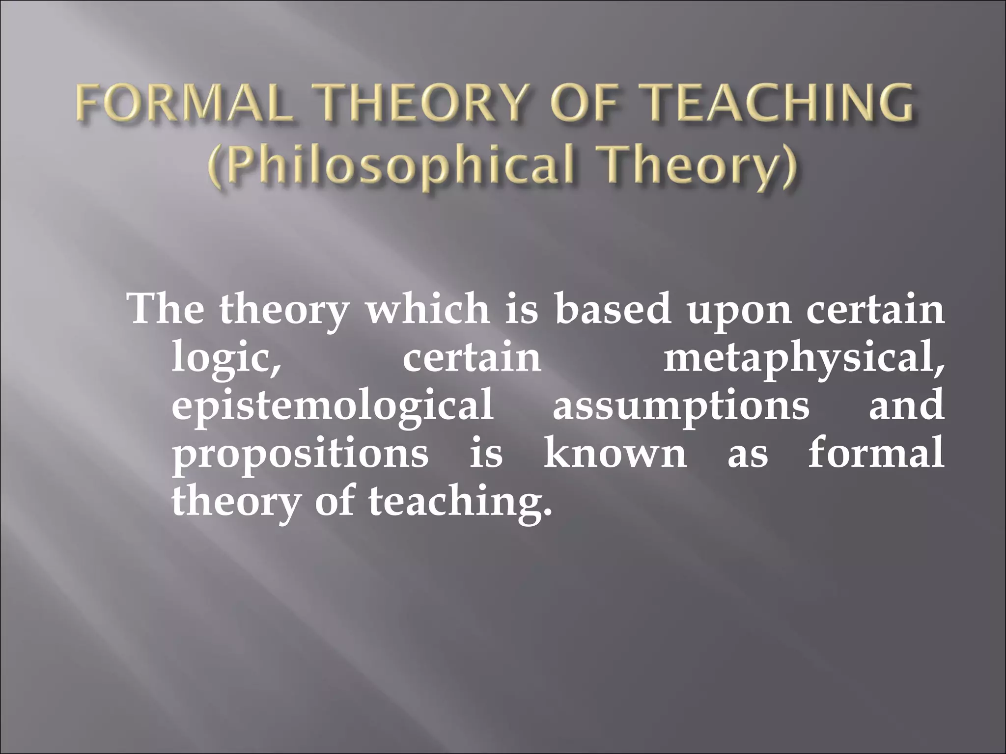 The theory which is based upon certain logic, certain metaphysical, epistemological assumptions and propositions is known as formal theory of teaching. 