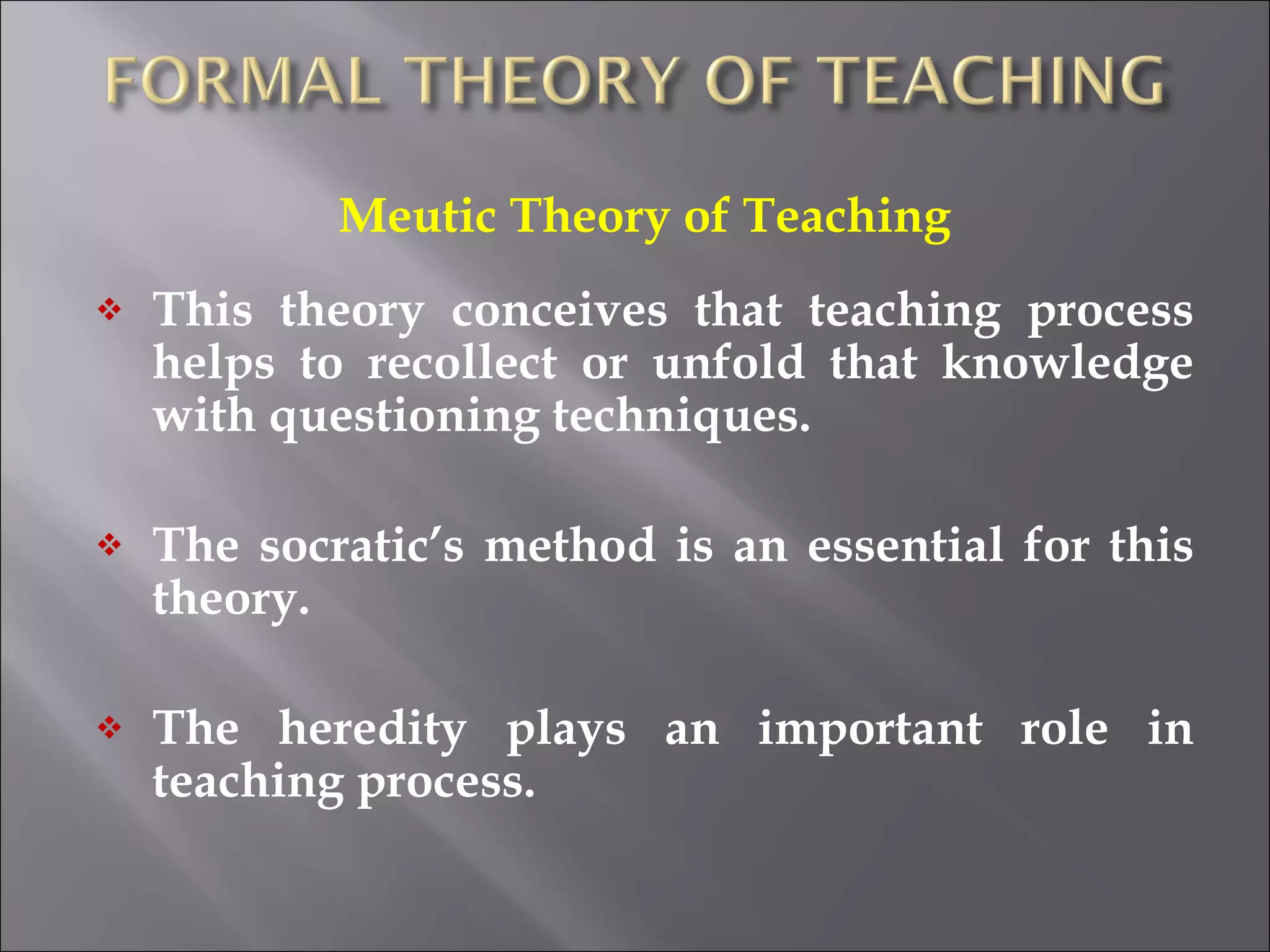 Meutic Theory of Teaching This theory conceives that teaching process helps to recollect or unfold that knowledge with questioning techniques.  The socratic’s method is an essential for this theory. The heredity plays an important role in teaching process. 