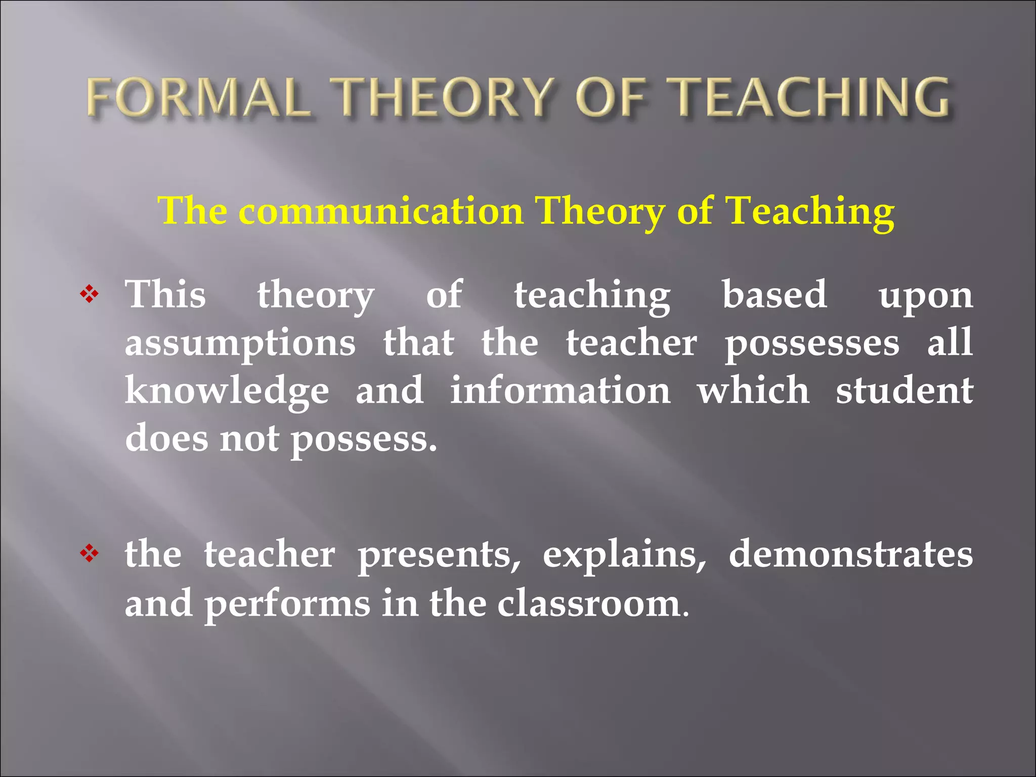 The communication Theory of Teaching This theory of teaching based upon assumptions that the teacher possesses all knowledge and information which student does not possess. the teacher presents, explains, demonstrates and performs in the classroom . 