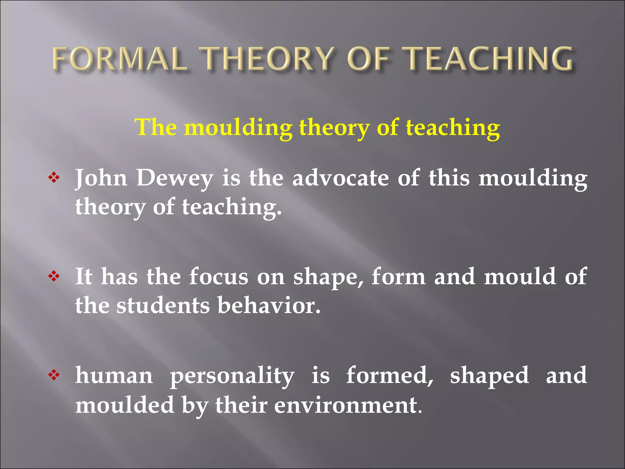 The moulding theory of teaching John Dewey is the advocate of this moulding theory of teaching. It has the focus on shape, form and mould of the students behavior. human personality is formed, shaped and moulded by their environment . 