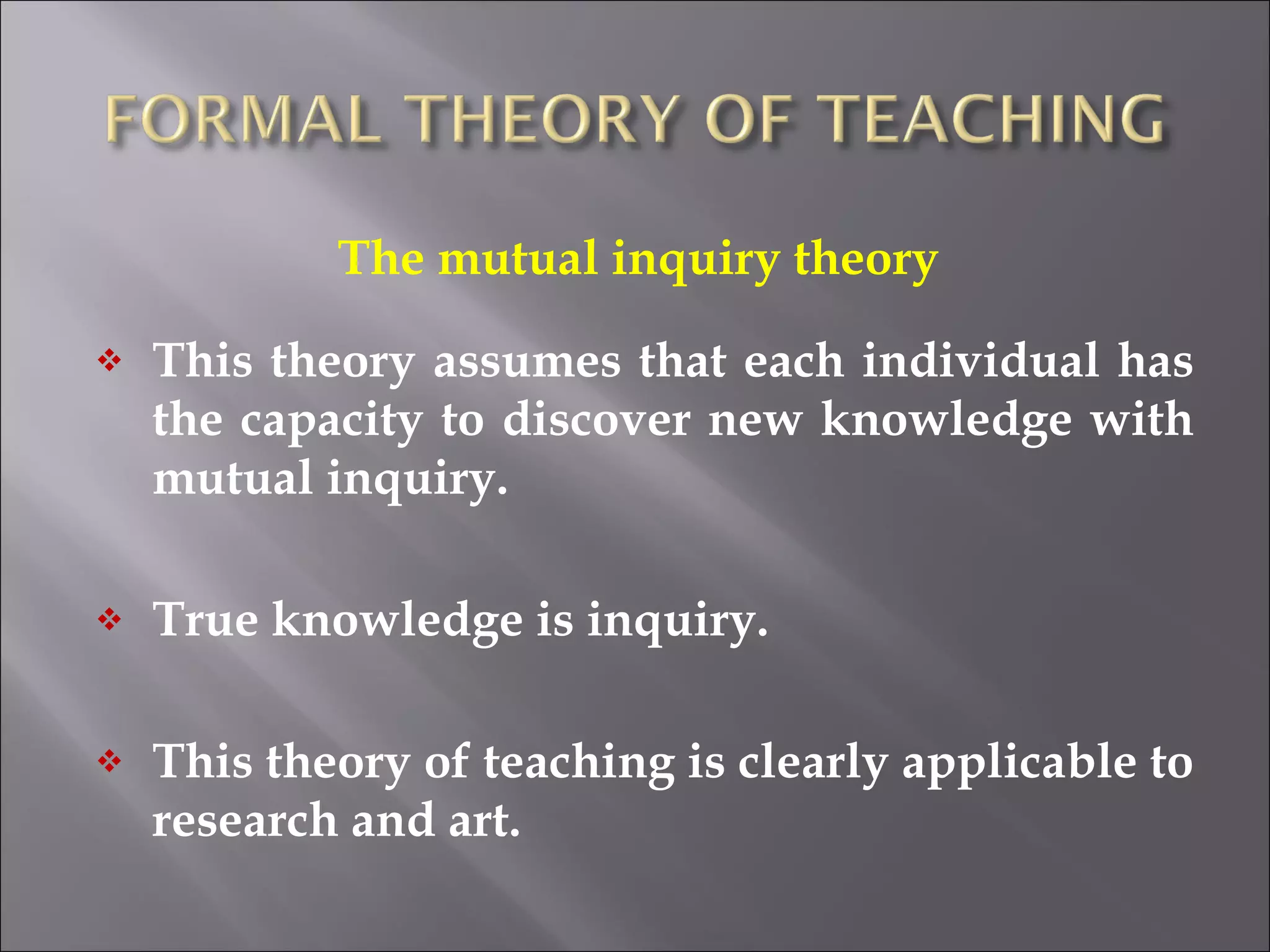 The mutual inquiry theory  This theory assumes that each individual has the capacity to discover new knowledge with mutual inquiry. True knowledge is inquiry. This theory of teaching is clearly applicable to research and art. 