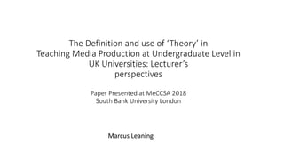 The Definition and use of ‘Theory’ in
Teaching Media Production at Undergraduate Level in
UK Universities: Lecturer’s
perspectives
Paper Presented at MeCCSA 2018
South Bank University London
Marcus Leaning
 