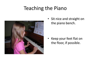 Teaching the Piano Sit nice and straight on the piano bench. Keep your feet flat on the floor, if possible. 