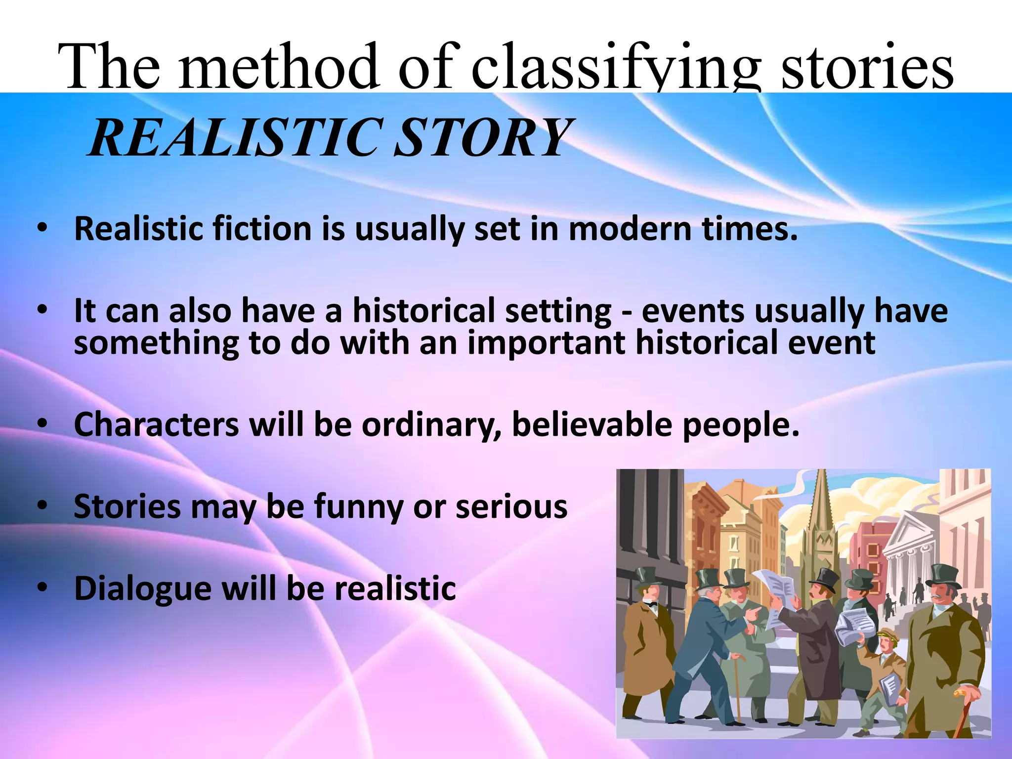The method of classifying stories
REALISTIC STORY
• Realistic fiction is usually set in modern times.
• It can also have a historical setting - events usually have
something to do with an important historical event

• Characters will be ordinary, believable people.
• Stories may be funny or serious

• Dialogue will be realistic

 