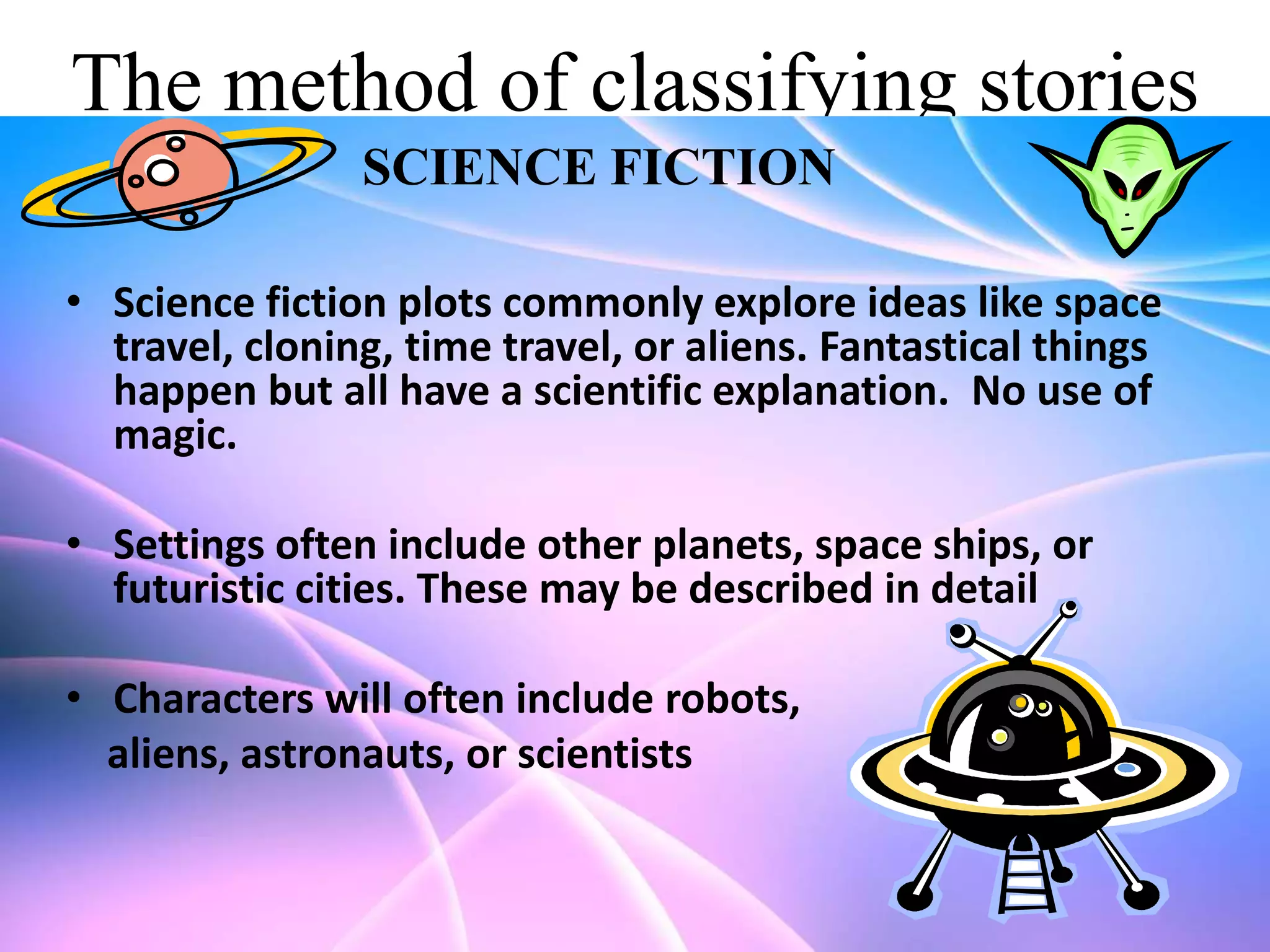 The method of classifying stories
SCIENCE FICTION
• Science fiction plots commonly explore ideas like space
travel, cloning, time travel, or aliens. Fantastical things
happen but all have a scientific explanation. No use of
magic.

• Settings often include other planets, space ships, or
futuristic cities. These may be described in detail
• Characters will often include robots,
aliens, astronauts, or scientists

 