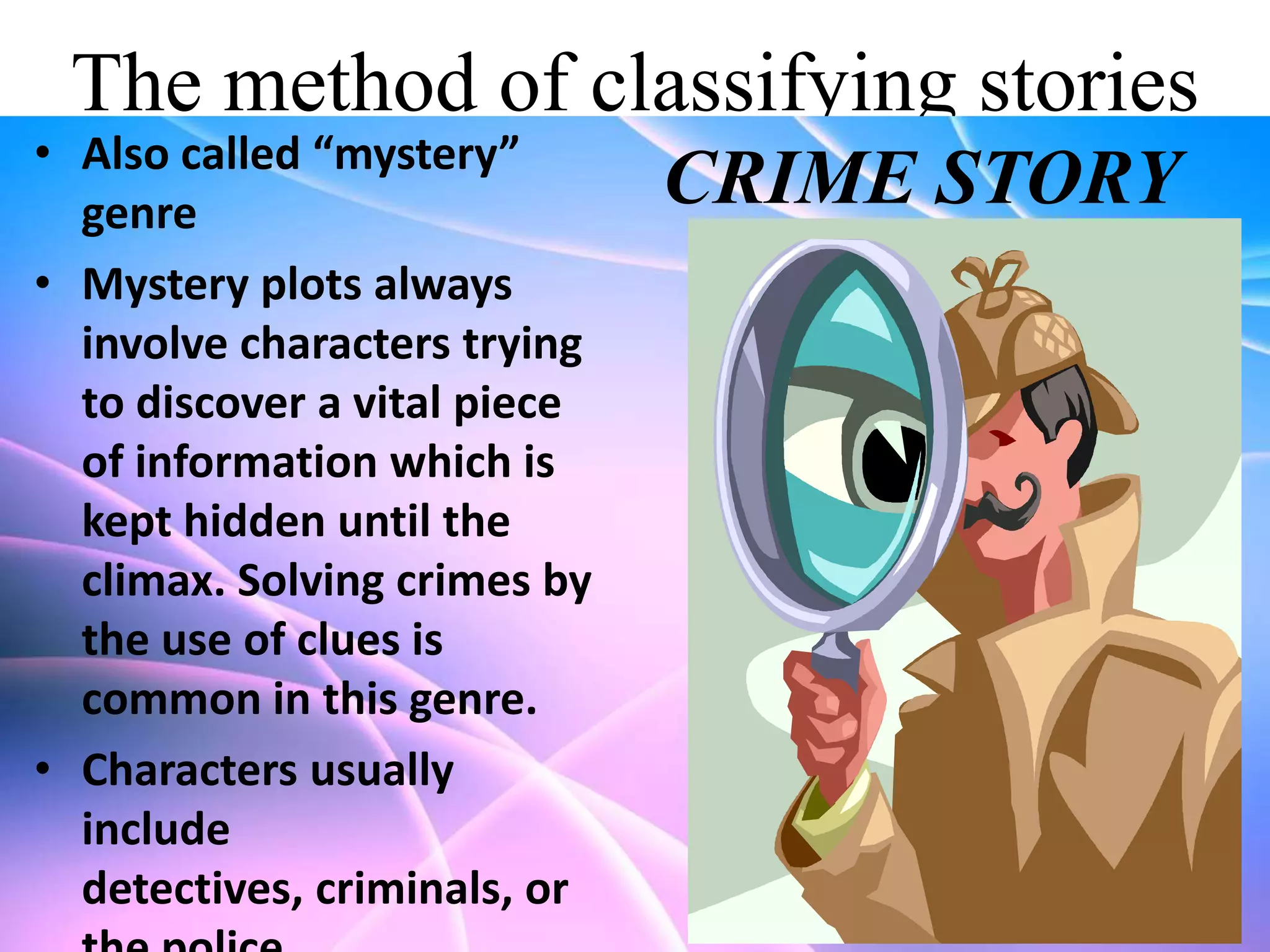 The method of classifying stories

• Also called “mystery”
genre
• Mystery plots always
involve characters trying
to discover a vital piece
of information which is
kept hidden until the
climax. Solving crimes by
the use of clues is
common in this genre.
• Characters usually
include
detectives, criminals, or

CRIME STORY

 
