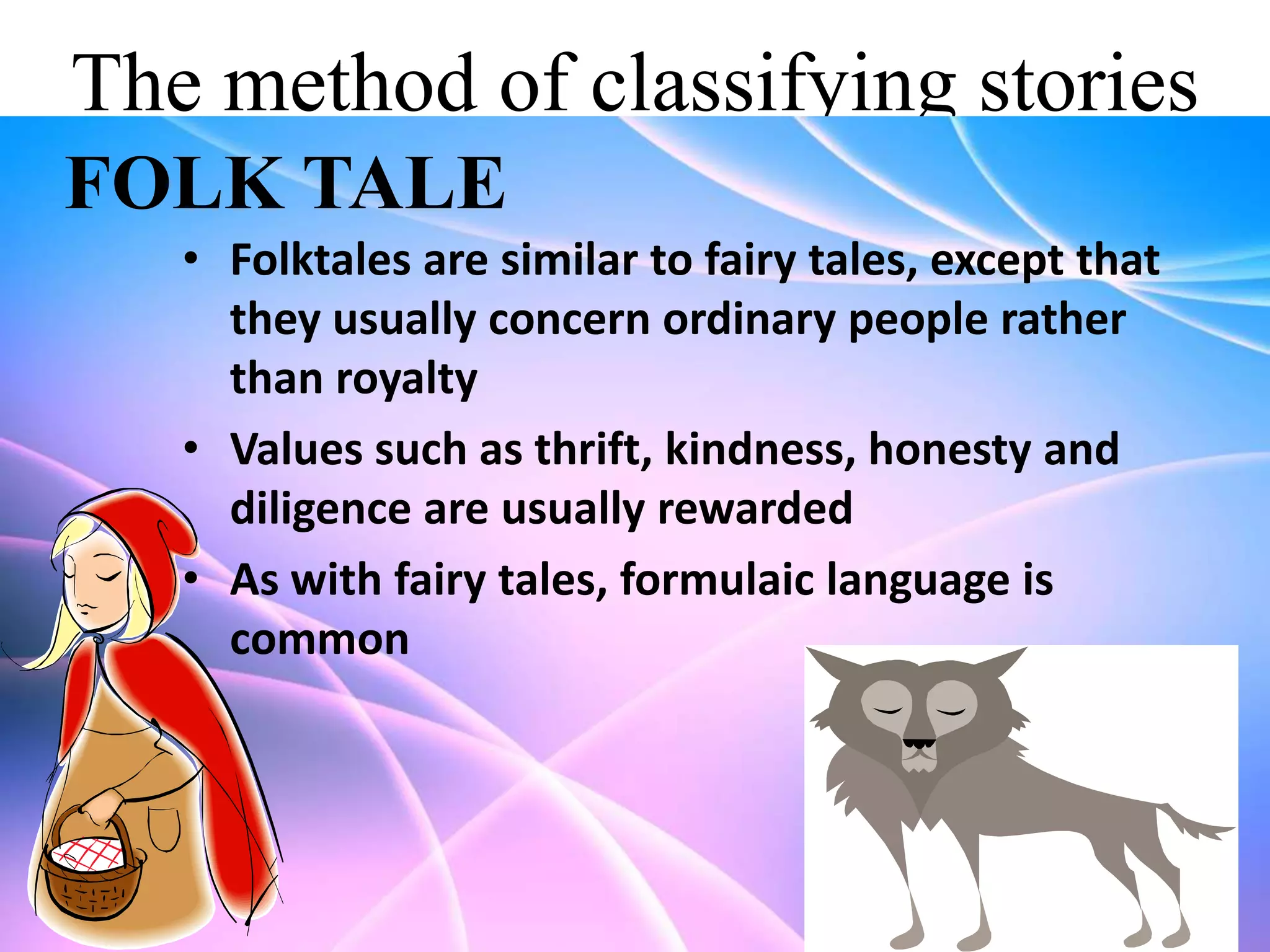 The method of classifying stories
FOLK TALE
• Folktales are similar to fairy tales, except that
they usually concern ordinary people rather
than royalty
• Values such as thrift, kindness, honesty and
diligence are usually rewarded
• As with fairy tales, formulaic language is
common

 