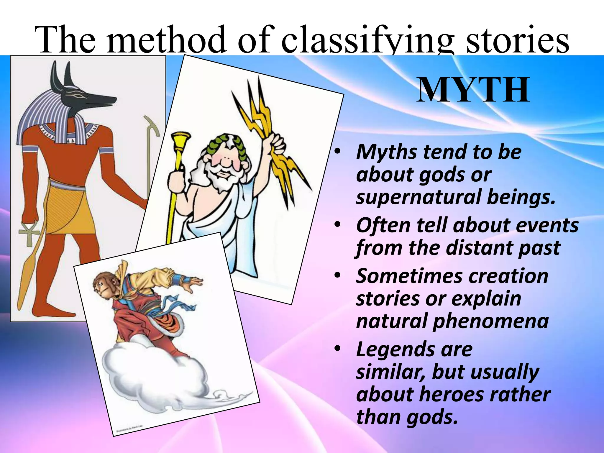 The method of classifying stories
MYTH
• Myths tend to be
about gods or
supernatural beings.
• Often tell about events
from the distant past
• Sometimes creation
stories or explain
natural phenomena
• Legends are
similar, but usually
about heroes rather
than gods.

 